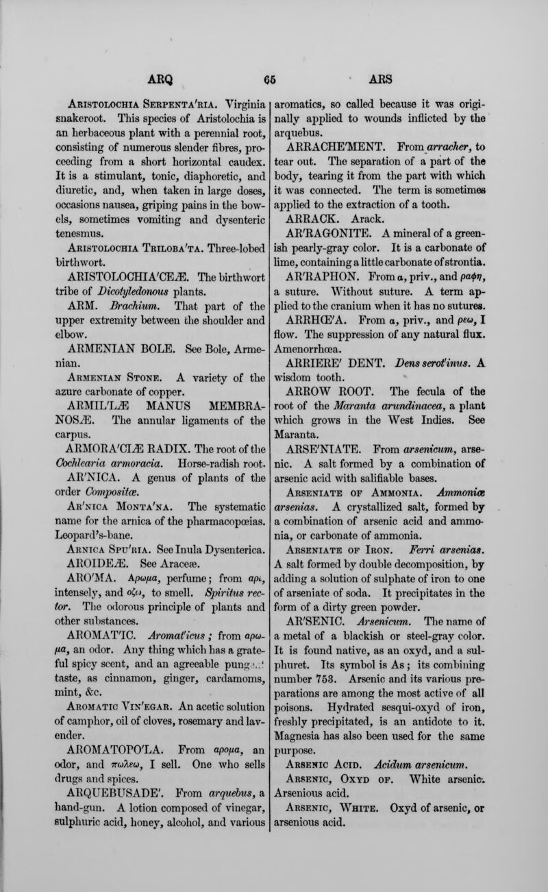 Aristolochia Serpenta'ria. Virginia snakeroot. This species of Aristolochia is an herbaceous plant with a perennial root, consisting of numerous slender fibres, pro- ceeding from a short horizontal caudex. It is a stimulant, tonic, diaphoretic, and diuretic, and, when taken in large doses, occasions nausea, griping pains in the bow- els, sometimes vomiting and dysenteric tenesmus. Aristolochia Triloba'ta. Three-lobed birthwort. ARISTOLOCHIA'CEiE. The birthwort tribe of Dicotyledonous plants. ARM. Brachium. That part of the upper extremity between the shoulder and elbow. ARMENIAN BOLE. See Bole, Arme- nian. Armenian Stone. A variety of the azure carbonate of copper. ARMIL'LjE MANUS MEMBRA- NOS./E. The annular ligaments of the carpus. ARMORA'CLE RADIX. The root of the Cochlcaria armoracia. Horse-radish root. AR'NICA. A genus of plants of the order Composite. Ar'nica Monta'na. The systematic name for the arnica of the pharmacopoeias. Leopard's-bane. Arnica Spu'ria. See Inula Dysenterica. AROIDE^E. See Aracete. ARO'MA. Apufia, perfume; from apt, intensely, and o£,o, to smell. Spiritus rec- tor. The odorous principle of plants and other substances. AROMATTC. Aromat'ieus ; from apu- fia, an odor. Any thing which has a grate- ful spicy scent, and an agreeable pungv.' taste, as cinnamon, ginger, cardamoms, mint, &c. Aromatic Vin'egar. An acetic solution of camphor, oil of cloves, rosemary and lav- ender. AROMATOPO'LA. From apo/ia, an odor, and 7rwAew, I sell. One who sells drugs and spices. ARQUEBUSADE'. From arquebus, a hand-gun. A lotion composed of vinegar, sulphuric acid, honey, alcohol, and various aromatics, so called because it was origi- nally applied to wounds inflicted by the arquebus. ARRACHE'MENT. From arracher, to tear out. The separation of a part of the body, tearing it from the part with which it was connected. The term is sometimes applied to the extraction of a tooth. ARRACK. Arack. AR'RAGONITE. A mineral of a green- ish pearly-gray color. It is a carbonate of lime, containing a little carbonate of strontia. AR'RAPHON. From a, priv., and pa<j>v, a suture. Without suture. A term ap- plied to the cranium when it has no sutures. ARRHCEAl. From a, priv., and peu, I flow. The suppression of any natural flux. Amenorrhcea. ARRIERE' DENT. Dens serotinus. A wisdom tooth. ARROW ROOT. The fecula of the root of the Maranta arundinacea, a plant which grows in the West Indies. See Maranta. ARSE'NIATE. From arsenicum, arse- nic. A salt formed by a combination of arsenic acid with salifiable bases. Arseniate of Ammonia. Ammonias arsenias. A crystallized salt, formed by a combination of arsenic acid and ammo- nia, or carbonate of ammonia. Arseniate of Iron. Ferri arsenias. A salt formed by double decomposition, by adding a solution of sulphate of iron to one of arseniate of soda. It precipitates in the form of a dirty green powder. AR'SENIC. Arsenicum. The name of a metal of a blackish or steel-gray color. It is found native, as an oxyd, and a sul- phuret. Its symbol is As ; its combining number 753. Arsenic and its various pre- parations are among the most active of all poisons. Hydrated sesqui-oxyd of iron, freshly precipitated, is an antidote to it. Magnesia has also been used for the same purpose. Arsenic Acid. Acidum arsenicum. Arsenic, Oxyd of. White arsenic. Arsenious acid. Arsenic, White. Oxyd of arsenic, or arsenious acid.