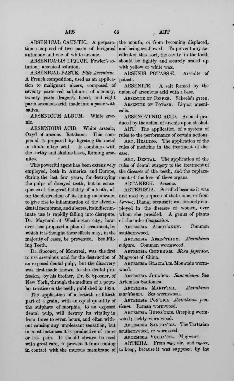 ARSENICAL CAUSTIC. A prepara- tion composed of two parts of levigated antimony and one of white arsenic. ARSENICA'LIS LIQUOR. Fowler's so- lution; arsenical solution. ARSENICAL PASTE. Pate Arsenicale. A French composition, used as an applica- tion to malignant ulcers, composed of seventy parts red sulphuret of mercury, twenty parts dragon's blood, and eight parts arsenious acid, made into a paste with saliva. ARSENICUM ALBUM. White arse- nic. ARSE'NIOUS ACID White arsenic, Oxyd of arsenic. Ratsbane. This com- pound is prepared by digesting the metal in dilute nitric acid. It combines with the earthy and akaline bases, forming arse- nites. This powerful agent has been extensively employed, both in America and Europe, during the last few years, for destroying the pulps of decayed teeth, but in conse- quence of the great liability of a tooth, af- ter the destruction of its lining membrane, to give rise to inflammation of the alveole- dental membrane, and abscess, its indiscrim- inate use is rapidly falling into disrepute. Dr. Maynard of Washington city, how- ever, has proposed a plan of treatment, by which it is thought these effects may, in the majority of cases, be prevented. See Fill- ing Teeth. Dr. Spooner, of Montreal, was the first to use arsenious acid for the destruction of an exposed dental pulp, but the discovery was first made known to the dental pro- fession, by his brother, Dr. S. Spooner, of New York, through the medium of a popu- lar treatise on the teeth, published in 1836. The application of a fortieth or fiftieth part of a grain, with an equal quantity of the sulphate of morphia, to an exposed dental pulp, will destroy its vitality in from three to seven hours, and often with- out causing any unpleasant sensation, but in most instances it is productive of more or less pain. It should always be used with great care, to prevent it from coming ■in contact with the mucous membrane of the mouth, or from becoming displaced, and being swallowed. To prevent any ac- cident of this sort, the cavity in the tooth should be tightly and securely sealed up with yellow or white wax. ARSENIS POTASS^E. Arsenite of potash. ARSENITE. A salt formed by the union of arsenious acid with a base. Arsenite of Copper. Scheele's green. Arsenite of Potash. Liquor arseni- calis. ARSENOVI'NIC ACID. An acid pro- duced by the action of arsenic upon alcohol. ART. The application of a system of rules to the performance of certain actions. Art, Healing. The application of the rules of medicine in the treatment of dis- ease. Art, Dental. The application of the rules of dental surgery to the treatment of the diseases of the teeth, and the replace- ment of the loss of these organs. ARTANECK. Arsenic. ARTEMISIA. So called because it was first used by a queen of that name, or from kpTefiig, Diana, because it was formerly em- ployed in the diseases of women, over whom she presided. A genus of plants of the order Compositce. Artemisia Abrot'anum. Common southernwood. Artemisia Absin'thium. Absinthium vulgare. Common wormwood. Artemisia Chinen'sis. Moxa japonica. Mugwort of China. Artemisia Glacia'lis. Mountain worm- wood. Artemisia Juda'ica. Santonieum. See Artemisia Santonica. Artemisia Marit'ima. Absinthium maritimum. Sea wormwood. Artemisia Pon'tica. Absinthium pon- ticum. Roman wormwood. Artemisia Rupes'tris. Creeping worm- wood; sickly wormwood. Artemisia Santon'ica. The Tartarian southernwood, or wormseed. Artemisia Vulga'ris. Mugwort. ARTERIA. From arip, air, and rr\puv, to keep, because it was supposed by the