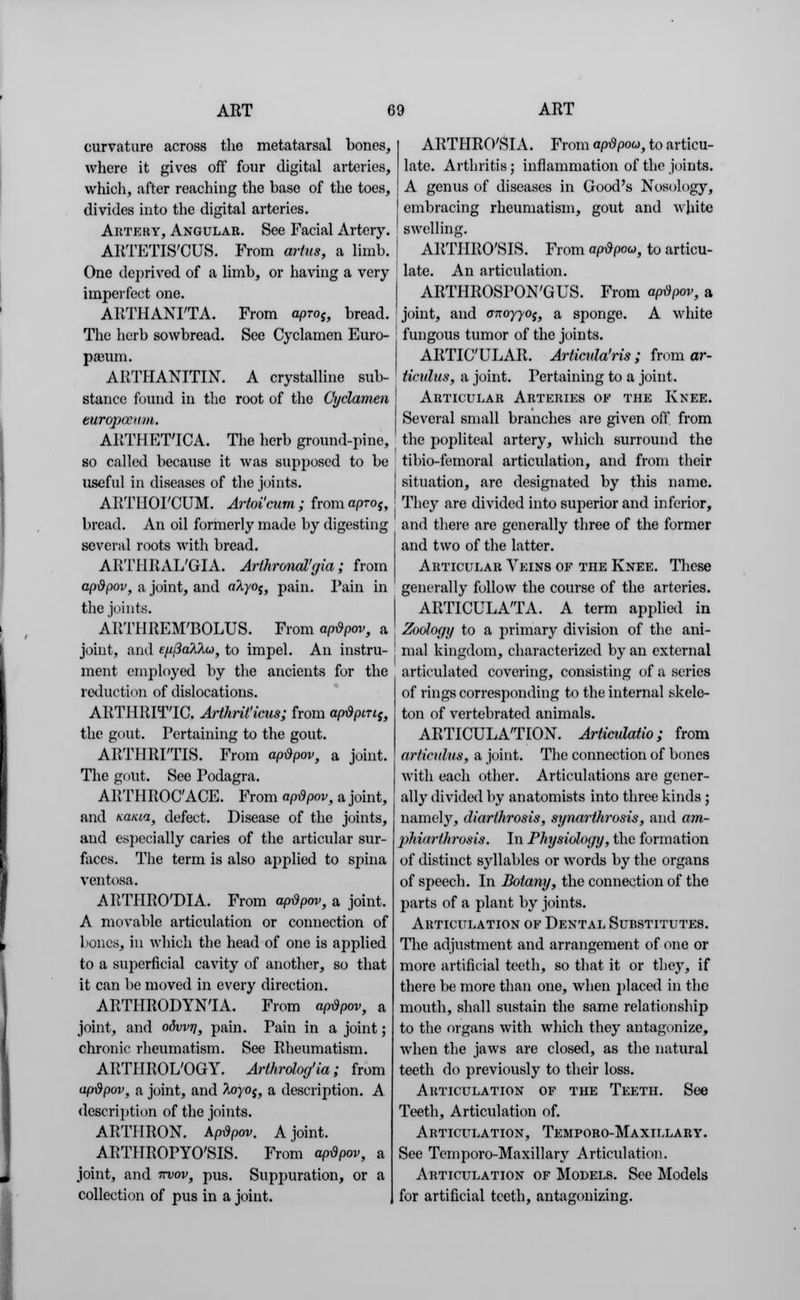 curvature across the metatarsal bones, where it gives off four digital arteries, which, after reaching the base of the toes, divides into the digital arteries. Artery, Angular. See Facial Artery. ARTETIS'CUS. From artus, a limb. One deprived of a limb, or having a very imperfect one. ARTHANI'TA. From aproj, bread. The herb sowbread. See Cyclamen Euro- pa3iim. ARTHANITIN. A crystalline sub- stance found in the root of the Cyclamen europamm. ARTUET'ICA. The herb ground-pine, so called because it was supposed to be useful in diseases of the joints. ARTHOI'CUM. Artoi'cum; from apros, bread. An oil formerly made by digesting several roots with bread. ARTHRAL'GIA. Arihronal'gia; from apdpov, a joint, and atyoi} pain. Pain in the joints. ARTHREM'BOLUS. From ap&pov, a joint, ami efj.(3alXo), to impel. An instru- ment employed by the ancients for the reduction of dislocations. ARTHRITIC. Arthnt'icus; from ap&pmi} the gout. Pertaining to the gout. ARTHRITIS. From apdpov, a joint. The gout. See Podagra. ARTHROCACE. From apdpov, a joint, and nama, defect. Disease of the joints, and especially caries of the articular sur- faces. The term is also applied to spina ventosa. ARTHRO'DIA. From aptipov, a joint. A movable articulation or connection of bones, in which the head of one is applied to a superficial cavity of another, so that it can be moved in every direction. ARTHRODYNTA. From apdpov, a joint, and odwr/, pain. Pain in a joint; chronic rheumatism. See Rheumatism. ARTHROL'OGY. Arthrolog'la ; from apdpov, a joint, and foyoj, a description. A description of the joints. ARTHRON. Apdpov. A joint. ARTIIROPYO'SIS. From ap-dpov, a joint, and nvov, pus. Suppuration, or a collection of pus in a joint. ARTHRO'SIA. From apdpou, to articu- late. Arthritis; inflammation of the joints. A genus of diseases in Good's Nosology, [ embracing rheumatism, gout and white I swelling. ARTHRO'SIS. From apdpou, to articu- late. An articulation. ARTHROSPON'GUS. From apdpov, a joint, and anoyyof, a sponge. A white fungous tumor of the joints. ARTICULAR. Articula'ris ; from ar- ticulus, a joint. Pertaining to a joint. Articular Arteries of the Knee. Several small branches are given off from the popliteal artery, which surround the tibio-femoral articulation, and from their situation, are designated by this name. They are divided into superior and inferior, and there are generally three of the former and two of the latter. Articular Veins of the Knee. These generally follow the course of the arteries. ARTICULATA. A term applied in Zoology to a primary division of the ani- mal kingdom, characterized by an external articulated covering, consisting of a series of rings corresponding to the internal skele- ton of vertebrated animals. ARTICULATION. Articulatio ; from ariiculus, a joint. The connection of bones with each other. Articulations are gener- ally divided by anatomists into three kinds ; namely, diarthrosis, synarthrosis, and am- phiarthrosis. In Physiology, the formation of distinct syllables or words by the organs of speech. In Botany, the connection of the parts of a plant by joints. Articulation of Dental Substitutes. The adjustment and arrangement of one or more artificial teeth, so that it or they, if there be more than one, when placed in the mouth, shall sustain the same relationship to the organs with which they antagonize, when the jaws are closed, as the natural teeth do previously to their loss. Articulation of the Teeth. See Teeth, Articulation of. Articulation, Temporo-Maxillary. See Temporo-Maxillary Articulation. Articulation of Models. See Models for artificial teeth, antagonizing.