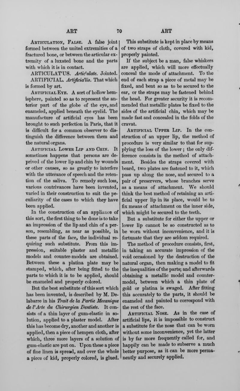 Articulation, False. A false joint formed between the united extremities of a fractured bone, or between the articular ex- tremity of a luxated bone and the parts with which it is in contact. ARTICULAT'US. Artk'idate. Jointed. ARTIFICIAL. Artificia'lis. That which is formed by art. Artificial Eye. A sort of hollow hem- isphere, painted so as to represent the an- terior part of the globe of the eye, and enameled, applied beneath the eyelid. The manufacture of artificial eyes has been brought to such perfection in Paris, that it is difficult for a common observer to dis- tinguish the difference between them and the natural organs. Artificial Lower Lip and Chin. It sometimes happens that persons are de- prived of the lower lip and chin by wounds or other causes, so as greatly to interfere with the utterance of speech and the reten- tion of the saliva. To remedy such loss, various contrivances have been invented, varied in their construction to suit the pe- culiarity of the cases to which they have been applied. In the construction of an appliance of this sort, the first thing to be done is to take an impression of the lip and chin of a per- son, resembling, as near as possible, in these parts of the face, the individual re- quiring such substitute. From this im- pression, suitable plaster and metallic models and counter-models are obtained. Between these a platina plate may be stamped, which, after being fitted to the parts to which it is to be applied, should be enameled and properly colored. But the best substitute of this sort which has been invented, is described by M. De- labarre in his Trait de la Partie Mecanique de VArte du Chirurgien Dentisie. It con- sists of a thin layer of gum-elastic in so- lution, applied to a plaster model. After this has become dry, another and another is applied, then a piece of hempen cloth, after which, three more layers of a solution of gum-elastic are put on. Upon these a piece of fine linen is spread, and over the whole a piece of kid, properly colored, is glued. This substitute is kept in place by means of two straps of cloth, covered with kid, properly painted. If the subject be a man, false whiskers are applied, which will more effectually conceal the mode of attachment. To the end of each strap a piece of metal may be fixed, and bent so as to be secured to the ear, or the straps may be fastened behind the head. For greater security it is recom- mended that metallic plates be fixed to the sides of the artificial chin, which may be made fast and concealed in the folds of the cravat. Artificial Upper Lip. In the con- struction of an upper lip, the method of procedure is very similar to that for sup- plying the loss of the lower ; the only dif- ference consists in the method of attach- ment. Besides the straps covered with beard, two plates are fastened to it, which pass up along the nose, and secured to a pair of preservers, whose branches serve as a means of attachment. We should think the best method of retaining an arti- ficial upper lip in its place, would be to fix means of attachment on the inner side, which might be secured to the teeth. But a substitute for either the upper or lower lip cannot be so constructed as to be worn without inconvenience, and it is fortunate that they are seldom required. The method of procedure consists, first, in taking an accurate impression of the void occasioned by the destruction of the natural organ, then making a model to fit the inequalities of the parts; and afterwards obtaining a metallic model and counter- model, between which a thin plate of gold or platina is swaged. After fitting this accurately to the parts, it should be enameled and painted to correspond with the rest of the face. Artificial Nose. As in the case of artificial lips, it is impossible to construct a substitute for the nose that can be worn without some inconvenience, yet the latter is by far more frequently called for, and happily can be made to subserve a much better purpose, as it can be more perma- nently and securely applied.