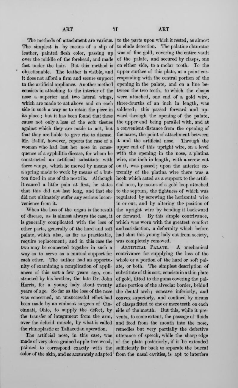 The methods of attachment are various. The simplest is by means of a slip of leather, painted flesh color, passing up over the middle of the forehead, and made fast under the hair. But this method is objectionable. The leather is visible, and it does not afford a firm and secure support to the artificial appliance. Another method consists in attaching to the interior of the nose a superior and two lateral wings, which are made to act above and on each side in such a way as to retain the piece in its place ; but it has been found that these cause not only a loss of the soft tissues against which they are made to act, but that they are liable to give rise to disease. Mr. Ballif, however, reports the case of a woman who had lost her nose in conse- quence of a syphilitic disease, for whom he constructed an artificial substitute with three wings, which he moved by means of a spring made to work by means of a but- ton fixed in one of the nostrils. Although it caused a little pain at first, he states that this did not last long, and that she did not ultimately suffer any serious incon- venience from it. When the loss of the organ is the result of disease, as is almost always the case, it is generally complicated with the loss of other parts, generally of the hard and soft palate, which also, as far as practicable, require replacement; and in this case the two may be connected together in such a way as to serve as a mutual support for each other. The author had an opportu- nity of examining a complication of appli- ances of this sort a few years ago, con- structed by his brother, the late Dr. John Harris, for a jroung lady about twenty years of age. So far as the loss of the nose was concerned, an unsuccessful effort had been made by an eminent surgeon of Cin- cinnati, Ohio, to supply the defect, by the transfer of integument from the arm, over the deltoid muscle, by what is called the rhinoplasties or Taliacotian operation. The artificial nose, in this case, was made of very close-grained apple-tree wood, painted to correspond exactly with the color of the skin, and so accurately adapted to the parts ujton which it rested, as almost to elude detection. The palatine obturator was of fine gold, covering the entire vault of the palate, and secured by clasps, one on either side, to a molar tooth. To the upper surface of this plate, at a point cor- responding with the central portion of the opening in the palate, and on a line be- tween the two teeth, to which the clasps were attached, one end of a gold wire, three-fourths of an inch in length, was soldered; this passed forward and up- ward through the opening of the palate, the upper end being parallel with, and at a convenient distance from the opening of the nares, the point of attachment between it and the artificial nose. Through the upper end of this upright wire, on a level with the opening in the nose, a platina wire, one inch in length, with a screw cut on it, was passed; upon the anterior ex- tremity of the platina wire there was a hook which acted as a support to the artifi- cial nose, by means of a gold loop attached to the septum, the tightness of which was regulated by screwing the horizontal wire in or out, and by altering the position of the upright wire by bending it backward or forward. By this simple contrivance, which was worn with the greatest comfort and satisfaction, a deformity which before had shut this young lady out from society, was completely removed. Artificial Palate. A mechanical contrivance for supplying the loss of the whole or a portion of the hard or soft pal- ate, or both. The simplest description of substitute of this sort, consists in a thin plate of gold, fitted to the gums covering the pal- atine portion of the alveolar border, behind the dental arch; concave inferiorly, and convex superiorly, and confined by means of clasps fitted to one or more teeth on each side of the mouth. But this, while it pre- vents, to some extent, the passage of fluids and food from the mouth into the nose, remedies but very partially the defective utterance of speech, while the sharp edge of the plate posteriorly, if it be extended sufficiently far back to separate the buccal from the nasal cavities, is apt to interfere