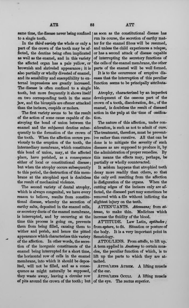 same time, the disease never being confined to a single tooth. In the third variety the whole or only a part of the crown of the tooth may he af- fected, the dentine being often implicated as well as the enamel, and in this variety the affected organ has a pale yellow, or brownish and shriveled appearance; it is also partially or wholly divested of enamel, and its sensibility and susceptibility to ex- ternal impressions are greatly increased. The disease is often confined to a single tooth, hut more frequently it shows itself on two corresponding teeth in the same jaw, and the bicuspids are oftener attacked than the incisors, cuspids or molars. The first variety seems to be the result of the action of some cause capable of de- stroying the bond of union between the enamel and the subjacent dentine subse- quently to the formation of the crown of the tooth. When the affection occurs pre- viously to the eruption of the tooth, the intermediary membrane, which constitutes this bond of union, may, at the affected place, have perished, as a consequence either of local or constitutional disease; but when the atrophy occurs subsequently to this period, the destruction of this mem- brane at the atrophied spot is doubtless the result of mechanical violence. The second variety of dental atrophy, which is always congenital, we have every reason to believe, results from constitu- tional disease, whereby the secretion of earthy salts, deposited in the enamel cells, or secretory ducts of the enamel membrane, is interrupted, and by occurring at the time this process is going on, prevents them from being filled, causing them to wither and perish, and hence the pitted appearance which characterizes this variety of the affection. In other words, the secre- tion of the inorganic constituents of the enamel being interrupted for a short time, the horizontal row of cells in the enamel membrane, into which it should be depos- ited, will not be filled, and as a conse- quence as might naturally be supposed, they waste away, leaving a circular row of pits around the crown of the tooth; but as soon as the constitutional disease has run its course, the secretion of earthy mat- ter for the enamel fibres will be resumed, and unless the child experiences a relapse, or has a second attack of disease capable of interrupting the secretory functions of the cells of the enamel membrane, the other parts of the enamel will be well formed. It is to the occurrence of eruptive dis- eases that the interruption of this peculiar function seems to be principally attributa- ble. Atrophy, characterized by an imperfect development of the osseous part of the crown of a tooth, discoloration, &c, of the enamel, is doubtless the result of diseased action in the pulp at the time of ossifica- tion. The nature of this affection, under con- sideration, is such as not to admit of cure. The treatment, therefore, must be prevent- ive rather than curative. All that can be done is to mitigate the severity of such diseases as are supposed to produce it, by the administration of proper remedies. By this means the effects may, perhaps, be partially or wholly counteracted. It seldom happens that atrophied teeth decay more readily than others, so that the only evil resulting from the affection is disfiguration of the organs. When the cutting edges of the incisors only are af- fected, the diseased part may sometimes be removed with a file without inflicting the slightest injury on the teeth. ATTENDANTS. Attenuans; from at- tenuo, to make thin. Medicines which increase the fluidity of the blood. AT'TITUDE. Law Latin, aptitudes; from apture, to fit. Situation or posture of the body. It is a very important point in Semeiology. ATTOL'LENS. From attoUo, to lift up. A term applied in Anatomy to certain mus- cles, the peculiar function of which, is to lift up the parts to which they are at- tached. Attol'lens Aurem. A lifting muscle of the ear. Attoi/lens Oculi. A lifting muscle of the eye. The rectus superior.