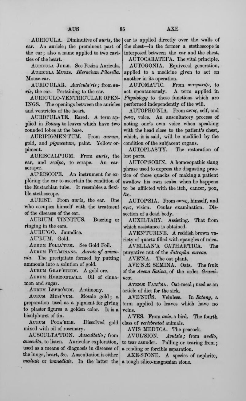 AUEIC'ULA. Diminutive of auris, the ear. An auricle; the prominent part of the ear; also a name applied to two cavi- ties of the heart. Auricula JuDiE. See Peziza Auricula. Auiucula Muris. Hieracium PUosella. Mouse-ear. AURICULAR. Auricula'ris ; from ow- ns, the ear. Pertaining to the ear. AURIC'ULO-VENTEIC'ULAR OPEN- INGS. The openings between the auricles and ventricles of the heart. AURIC'ULATE. Eared. A term ap- plied in Botany to leaves which have two rounded lobes at the base. AUEIPIGMENTUM. From aurum, gold, and pigmentum, paint. Yellow or- piment. AUEISCALPIUM. From auris, the ear, and scalpo, to scrape. An ear- scraper. AU'RISCOPE. An instrument for ex- ploring the ear to ascertain the condition of the Eustachian tube. It resembles a flexi- ble stethoscope. AURIST. From auris, the ear. One who occupies himself with the treatment of the diseases of the ear. AURIUM TINNITUS. Buzzing or ringing in the ears. AUEU'GO. Jaundice. AU'EUM. Gold. Aurum Folia'tum. See Gold Foil. Aurum Ful'minans. Aurate of ammo- nia. The precipitate formed by putting ammonia into a solution of gold. Aurum Grap'hicum. A gold ore. Aurum Horizonta'le. Oil of cinna- mon and sugar. Aurum Lepro'sum. Antimony. Aurum Musi'vum. Mosaic gold; a preparation used as a pigment for giving to plaster figures a golden color. It is a bisulphuret of tin. Aurum Pota'bile. Dissolved gold mixed with oil of rosemary. AUSCULTATION. AuscuUatio; from ausculto, to listen. Auricular exploration, used as a means of diagnosis in diseases of the lungs, heart, &c. Auscultation is either mediate or immediate. In the latter the ear is applied directly over the walls of the chest—in the former a stethoscope is interposed between the ear and the chest. AUTOCARATEPA. The vital principle. AUTOGONIA. Equivocal generation, applied to a medicine given to act on another in its operation. AUTOMATIC. From avjouar^u, to act spontaneously. A term applied in Physiology to those functions which are performed independently of the will. AUTOPHO'NIA. From avrog, self, and <j>o)V7j, voice. An auscultatory process of noting one's own voice when speaking with the head close to the patient's chest, which, it is said, will be modified by the condition of the subjacent organs. AUTOPLAS'TY. The restoration of lost parts. AUTOP'SOEIN. A homoeopathic slang phrase used to express the disgusting prac- tice of those quacks of making a patient swallow his own scabs when he happens to be afflicted with the itch, cancer, pox, &c. AUTOP'SIA. From avrog, himself, and <npig, vision. Ocular examination. Dis- section of a dead body. AUXILIARY. Assisting. That from which assistance is obtained. AVEN'TUEINE. A reddish brown va- riety of quartz filled with spangles of mica. AVELLANA CATHAE'TICA. The purgative nut of the Jatropha curcas. AVE'NA. The oat plant. AVE'N^E SEMINA. Oats. The fruit of the Aoena Saliva, of the order Grami- neoz. Avesle; Fart'na. Oat-meal; used as an article of diet for the sick. AVE'NltfS. Veinless. In Botany, a term applied to leaves which have no veins. A'VES. From am, a bird. The fourth class of vertebrated animals. AVIS MEDTCA. The peacock. AVUL'SION. Avulsio; from avello, to tear asunder. Pulling or tearing from; a rending or forcible separation. AXE-STONE. A species of nephrite, a tough silico-magnesian stone.