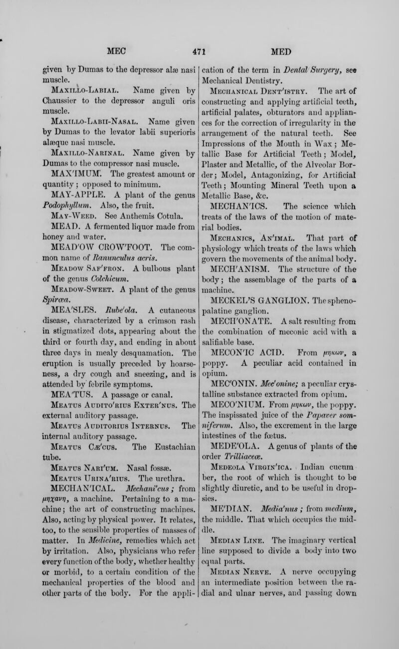 given by Dumas to the depressor alaj nasi muscle. Maxiixo-Labial. Name given by Chaussier to the depressor anguli oris muscle. Maxillo-Labii-Nasal. Name given by Dumas to the levator labii superioris aleque nasi muscle. Maxielo-Narinal. Name given by Dumas to the compressor nasi muscle. MAXTMUM. The greatest amount or quantity ; opposed to minimum. MAY-APPLE. A plant of the genus Podophyllum. Also, the fruit. May-Weed. See Anthemis Cotula. MEAD. A fermented liquor made from honey and water. MEAD'OW CROWFOOT. The com- mon name of Ranunculus arris. Meadow Saf'fron. A bulbous plant of the genus Colchicum. Meadow-Sweet. A plant of the genus Spircva. MEA'SLES. Rubeola. A cutaneous disease, characterized by a crimson rash in stigmatized dots, appearing about the third or fourth day, and ending in about three days in mealy desquamation. The eruption is usually preceded by hoarse- ness, a dry cough and sneezing, and is attended by febrile symptoms. MEATUS. A passage or canal. Meatus Audito'rius Exter'nus. The external auditory passage. Meatus Auditorius Internus. The internal auditory passage. Meatus Ge'cus. The Eustachian tube. Meatus Nari'um. Nasal foss*. Meatus Urina'rius. The urethra. MECHANICAL. Mechani'cus ; from [iTiXavT], a machine. Pertaining to a ma- chine ; the art of constructing machines. Also, acting by physical power. It relates, too, to the sensible properties of masses of matter. In Medicine, remedies which net by irritation. Also, physicians who refer every function of the body, whether healthy or morbid, to a certain condition of the mechanical properties of the blood and other parts of the body. For the appli- cation of the term in Dental Surgery, see Mechanical Dentistry. Mechanical Dent'istry. The art of constructing and applying artificial teeth, artificial palates, obturators and applian- ces for the correction of irregularity in the arrangement of the natural teeth. See Impressions of the Mouth in Wax ; Me- tallic Base for Artificial Teeth; Model, Plaster and Metallic, of the Alveolar Bor- der; Model, Antagonizing, for Artificial Teeth; Mounting Mineral Teeth upon a Metallic Base, &c. MECHANICS. The science which treats of the laws of the motion of mate- rial bodies. Mechanics, An'imal. That part of physiology which treats of the laws which govern the movements of the animal body. MECH'ANISM. The structure of the body; the assemblage of the parts of a machine. MECKEL'S GANGLION. The spheno- palatine ganglion. MECII'ONATE. A salt resulting from the combination of meconic acid with a salifiable base. MECONIC ACID. From fnmov, a poppy. A peculiar acid contained in opium. MEC'ONIN. Mee'onine; a peculiar crys- talline substance extracted from opium. MECONIUM. From pinuv, the poppy. The inspissated juice of the Papaver som- niferum. Also, the excrement in the large intestines of the foetus. MEDE'OLA. A genus of plants of the order Trilliacece. Medeola Virgin'ica. Indian cueum ber, the root of which is thought to be slightly diuretic, and to be useful in drop- sies. ME'DTAN. Media'nus ; from medium, the middle. That which occupies the mid- dle. Median Line. The imaginary vertical line supposed to divide a body into two equal parts. Median Nerve. A nerve occupying an intermediate position between the ra- dial and ulnar nerves, and passing down