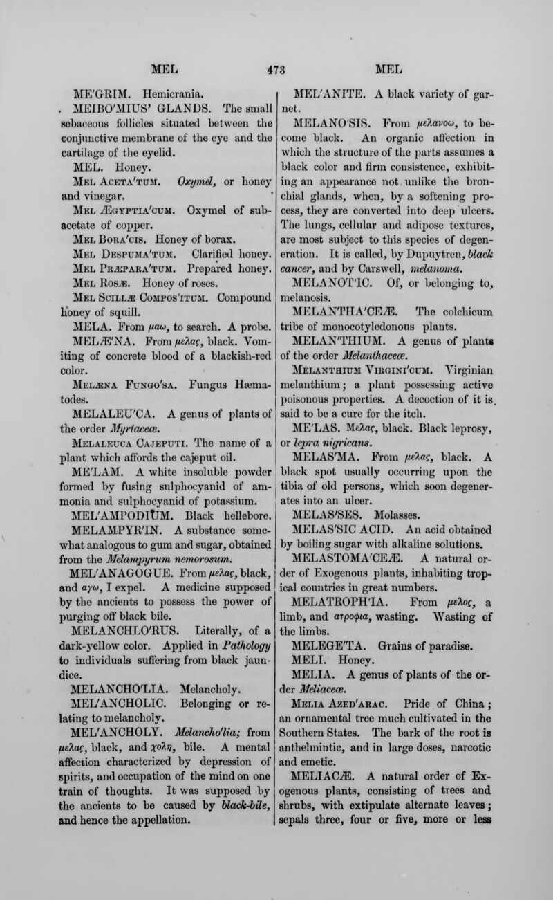 ME'GRIM. Hemicrania. , MBIBO'MIUS' GLANDS. The small sebaceous follicles situated between the conjunctive membrane of the eye and the cartilage of the eyelid. MEL. Honey. Mel Aceta'tum. Oxymel, or honey and vinegar. Mel .vEgyptia'cum. Oxymel of sub- acetate of copper. Mel Bora'cis. Honey of borax. Mel Despuma'tum. Clarified honey. Mel Pr^epara'tum. Prepared honey. Mel Ros^e. Honey of roses. Mel SciLLiE Compos'itl*m. Compound honey of squill. MELA. From uau, to search. A probe. MELiE'NA. From fiekac, black. Vom- iting of concrete blood of a blackish-red color. Mel-ena Fungo'sa. Fungus Harnia- todes. MELALEU'CA. A genus of plants of the order Myrtaceos. Melaleuca Cajeputi. The name of a plant which affords the cajeput oil. ME'LAM. A white insoluble powder formed by fusing sulphocyanid of am- monia and sulphocyanid of potassium. MEL'AMl'ODltJM. Black hellebore. MELAMPYRTN. A substance some- what analogous to gum and sugar, obtained from the Melampyrum nemorosum. MEL'ANAGOGUE. From (ieUc, black, and ayu, I expel. A medicine supposed by the ancients to possess the power of purging off black bile. MELANCHLO'RUS. Literally, of a dark-yellow color. Applied in Pathology to individuals suffering from black jaun- dice. MELANCHO'LIA. Melancholy. MEL'ANCHOLIC. Belonging or re- lating to melancholy. MEL'ANCHOLY. Melancho'lia; from ,ueAuf, black, and %o2.ti, bile. A mental affection characterized by depression of spirits, and occupation of the mind on one train of thoughts. It was supposed by the ancients to be caused by black-bile, and hence the appellation. MEL'ANITE. A black variety of gar- net. MELANOSIS. From pelavou, to be- come black. An organic affection in which the structure of the parts assumes a black color and firm consistence, exhibit- ing an appearance not. unlike the bron- chial glands, when, by a softening pro- cess, they are converted into deep ulcers. The lungs, cellular and adipose textures, are most subject to this species of degen- eration. It is called, by Dupuytren, black cancer, and by Carswell, melanoma. MELANOTIC. Of, or belonging to, melanosis. MELANTHA'CEiE. The colchicum tribe of monocotyledonous plants. MELAN'THIUM. A genus of plants of the order Melantliacece. Melanthium Viwhni'cum. Virginian melanthium; a plant possessing active poisonous properties. A decoction of it is. said to be a cure for the itch. ME'LAS. M.e2,ac, black. Black leprosy, or lepra nigricans. MELAS'MA. From ptXag, black. A black spot usually occurring upon the tibia of old persons, which soon degener- ates into an ulcer. MELAS'SES. Molasses. MELAS'SIC ACID. An acid obtained by boiling sugar with alkaline solutions. MELASTOMA'CE^E. A natural or- der of Exogenous plants, inhabiting trop- ical coxmtrics in great numbers. MELATROPH'IA. From fieloc, a limb, and (npo<pia, wasting. Wasting of the limbs. MELEGE'TA. Grains of paradise. MELI. Honey. MELIA. A genus of plants of the or- der Meliacew. Melia Azed'arac. Pride of China ; an ornamental tree much cultivated in the Southern States. The bark of the root is anthelmintic, and in large doses, narcotic and emetic. MELIAC^E. A natural order of Ex- ogenous plants, consisting of trees and shrubs, with extipulate alternate leaves; sepals three, four or five, more or less