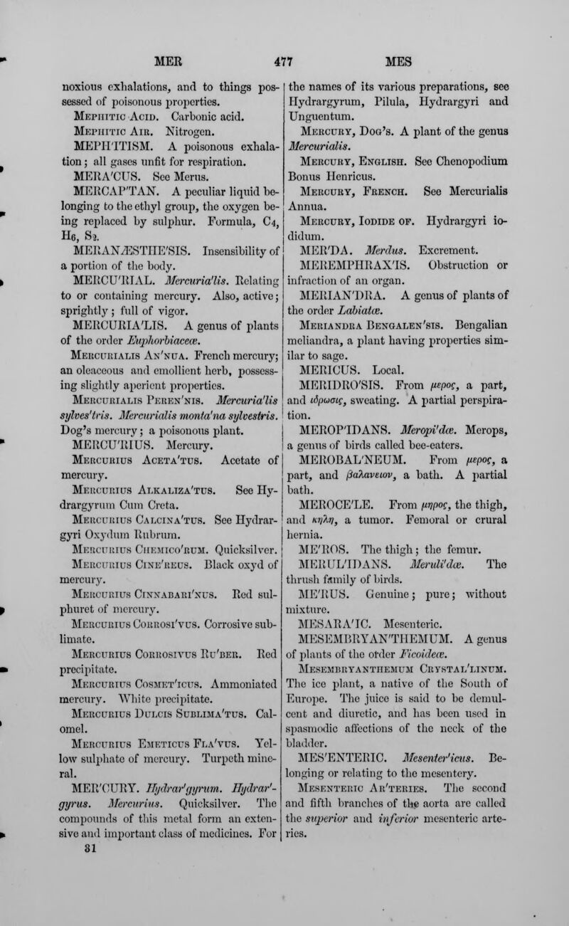 noxious exhalations, and to things pos- sessed of poisonous properties. Mepiiitic Acin. Carbonic acid. Mepiiitic Air. Nitrogen. MEPH'ITISM. A poisonous exhala- tion ; all gases unfit for respiration. MERA'CUS. SeeMerus. MERCAP'TAN. A peculiar liquid he- longing to the ethyl group, the oxygen be- ing replaced by sulphur. Formula, C4, H6, St. MERANiESTIIE'SIS. Insensibility of a portion of the body. MERCU'RTAL. Mercuria'lis. Relating to or containing mercury. Also, active; sprightly ; full of vigor. MERCURIA'LIS. A genus of plants of the order Euphorbiacece. Mercurialis An'nua. French mercury; an oleaceous and emollient herb, possess- ing slightly aperient properties. Mercurialis Peuen'nis. Mercuria'lis sylves'tris. Mcrcurialis monta'na sylvestris. Dog's mercury; a poisonous plant. MERCU'RIUS. Mercury. Mercurius Aceta'tus. Acetate of mercury. Mercurius Alkaliza'tus. See Hy- drargyrum Cum Greta. Mbboubius Calcina'tus. See Hydrar- gyri Oxydum Rubrum. Mbrcueius Ciiemico'rum. Quicksilver. Mercurius Cine'reus. Black oxyd of mercury. Meucurius Cinxabari'nus. Red sul- phurct of mercury. Mercurius Corrosi'vus. Corrosive sub- limate. Mercurius Corrosivus Ru'ber. Red precipitate. Mercurius Cosmet'icus. Ammoniatcd mercury. White precipitate. Mercurius Dulcis Sublima'tus. Cal- omel. Mercurius Emeticus Fla'vus. Yel- low sulphate of mercury. Turpeth mine- ral. MER'CURY. Hydrargyrum. Ilydrar'- gyrus. Mercurius. Quicksilver. The compounds of this metal form an exten- sive and important class of medicines. For 31 the names of its various preparations, see Hydrargyrum, Pilula, Hydrargyri and Unguentum. Mercury, Dog's. A plant of the genus Mercurialis. Mercury, English. See Chenopodium Bonus Henricus. Mercury, French. See Mercurialis Annua. Mercury, Iodide of. Hydrargyri io- didum. MER'DA. Merdus. Excrement. MEREMPHRAX'IS. Obstruction or infraction of an organ. MERIAN'DRA. A genus of plants of the order Labiate. Meriandra Bengalen'sis. Bengalian meliandra, a plant having properties sim- ilar to sage. MERICUS. Local. MERIDRO'SIS. From uepoc, a part, and idpuoig, sweating. A partial perspira- tion. MEROPTDANS. Meropi'dce. Merops, a genus of birds called bee-eaters. MEROBAL'NEUM. From uepog, a part, and fiaTiaveiov, a bath. A partial bath. MEROCE'LE. From urjpog, the thigh, and Kylrj, a tumor. Femoral or crural hernia. ME'ROS. The thigh; the femur. MEEUL1DANS. Meruli'dce. The thrush family of birds. ME'RUS. Genuine; pure; without mixture. MESARA'IC. Mesenteric. MESEMBRYANTHEMUM. A genus of plants of the order Ficoidcce. Mesembryantiiemum Crystal'linum. The ice plant, a native of the South of Europe. The juice is said to be demul- cent and diuretic, and has been used in spasmodic affections of the neck of the bladder. MESENTERIC. Mesenter'icus. Be- longing or relating to the mesentery. Mesenteric Ar'teries. The second and fifth branches of the aorta are called the superior and inferior mesenteric arte- ries.