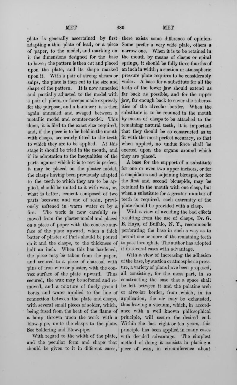 plate is generally ascertained by first adapting a thin plate of lead, or a piece of paper, to the model, and marking on it the dimensions designed for the base to have; the pattern is then cat and placed upon the plate, and its shape marked upon it. With a pair of strong shears or snips, the plate is then cut to the size and shape of the pattern. It is now annealed and partially adjusted to the model with a pair of pliers, or forceps made expressly for the purpose, and a hammer; it is then again annealed and swaged between a metallic model and counter-model. This done, it is filed to the exact size required, and, if the piece is to be held in the mouth ■with clasps, accurately fitted to the teeth to which they are to be applied. At this stage it should be tried in the mouth, and if its adaptation to the inequalities of the parts against which it is to rest is perfect, it may be placed on the plaster model, the clasps having been previously adapted to the teeth to which they are to be ap- plied, should be united to it with wax, or, what is better, cement composed of two parts beeswax and one of resin, previ- ously softened in warm Avater or by a fire. The work is now carefully re- moved from the plaster model and placed on a piece of paper with the concave sur- face of the plate upward, when a thick batter of plaster of Paris should be poured on it and the clasps, to the thickness of half an inch. When this has hardened, the piece may be taken from the paper, and secured to a piece of charcoal with pins of iron wire or plaster, with the con- vex surface of the plate upward. Thus secured, the wax may be softened and re- moved, and a mixture of finely ground borax and water applied to the line of connection between the plate and clasps, with several small pieces of solder, which, being fused from the heat of the flame of a lamp thrown upon the work with a blow-pipe, unite the clasps to the plate. See Soldering and Blow-pipe. With regard to the width of the plate, and the peculiar form and shape that j should be given to it in different cases, there exists some difference of opinion. Some prefer a very wide plate, others a narrow one. When it is to be retained in the mouth by means of clasps or spiral springs, it should be fully three-fourths of an inch in width ; a suction or atmospheric pressure plate requires to be considerably wider. A base for a substitute for all the teeth of the lower jaw should extend as far back as possible, and for the upper jaw, far enough back to cover the tuberos- ities of the alveolar border. When the substitute is to be retained in the mouth by means of clasps to be attached to the remaining natural teeth, it is important that they should be so constructed as to fit with the most perfect accuracy, so that when applied, no undue force shall be exerted upon the organs around which they are placed. A base for the support of a substitute for one or even two upper incisors, or for a cuspidatus and adjoining bicuspis, or for the first and second bicuspids, may be retained in the mouth with one clasp, but when a substitute for a greater number of teeth is required, each extremity of the plate should be provided with a clasp. With a view of avoiding the bad effects resulting from the use of clasps, Dr. G. E. Hays, of Buffalo, N. Y., recommends perforating the base in such a way as to permit one or more of the remaining teeth ti»] iass through it. The author has adopted it in several cases with advantage. With a view of increasing the adhesion of the base, by suction or atmospheric press- ure, a variety of plans have been proposed, all consisting, for the most part, in so constructing the base that a space shall be left between it and the palatine arch or alveolar border, from which, in its application, the air may be exhausted, thus leaving a vacuum, which, in accord- ance with a well known philosophical principle, will secure the desired end. Within the last eight or ten years, this principle has been applied in many cases with decided advantage. The simplest method of doing it consists in i)lacing a piece of wax, in circumference about