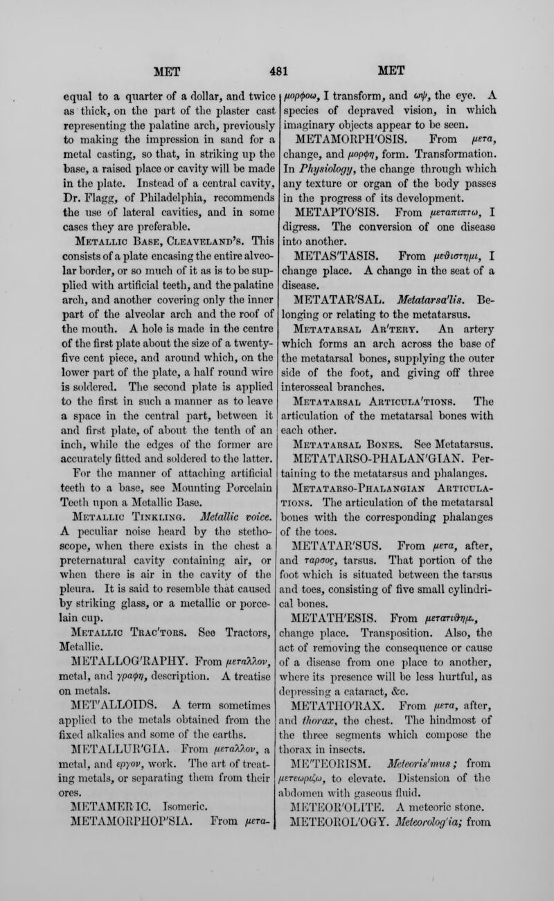 equal to a quarter of a dollar, and twice as thick, on the part of the plaster cast representing the palatine arch, previously to making the impression in sand for a metal casting, so that, in striking up the base, a raised place or cavity will be made in the plate. Instead of a central cavity, Dr. Flagg, of Philadelphia, recommends the use of lateral cavities, and in some cases they are preferable. Metallic Base, Cleayeland's. This consists of a plate encasing the entire alveo- lar border, or so much of it as is to be sup- plied with artificial teeth, and the palatine arch, and another covering only the inner part of the alveolar arch and the roof of the mouth. A hole is made in the centre of the first plate about the size of a twenty- five cent piece, and around which, on the lower part of the plate, a half round wire is soldered. The second phite is applied to the first in such a manner as to leave a space in the central part, between it and first plate, of about the tenth of an inch, while the edges of the former are accurately fitted and soldered to the latter. For the manner of attaching artificial teeth to a base, see Mounting Porcelain Teeth upon a Metallic Base. Metallic Tinkling. Metallic voice. A peculiar noise heard by the stetho- scope, when there exists in the chest a preternatural cavity containing air, or when there is air in the cavity of the pleura. It is said to resemble that caused by striking glass, or a metallic or porce- lain cup. Metallic Trac'tors. See Tractors, Metallic. METALLOG'RAPHY. From (LeraXkov, metal, and ypa<pr], description. A treatise on metals. METALLOIDS. A term sometimes applied to the metals obtained from the fixed alkalies and some of the earths. METALLUR'GIA. From (urate*, a metal, and epyov, work. The art of treat- ing metals, or separating them from their ores. METAMERIO. Isomeric. METAMORPHOP'SIA. From fiera- poptyow, I transform, and o>ip, the eye. A species of depraved vision, in which imaginary objects appear to be seen. METAMORPH'OSIS. From fiem, change, and pop^v, form. Transformation. In Physiology, the change through which any texture or organ of the body passes in the progress of its development. METAPTO'SIS. From fmmtrmrat I digress. The conversion of one disease into another. METASTASIS. From petonpt, I change place. A change in the seat of a disease. METATARSAL. Metatarsa'lis. Be- longing or relating to the metatarsus. Metatarsal Ar'tery. An artery which forms an arch across the base of the metatarsal bones, supplying the outer side of the foot, and giving off three interosscal branches. Metatarsal Articula'tions. The articulation of the metatarsal bones with each other. Metatarsal Bones. See Metatarsus. METATARSO-PHALAN'GIAN. Per- taining to the metatarsus and phalanges. METATARSO-PH ALA NGIAN ARTICULA- TIONS. The articulation of the metatarsal bones with the corresponding phalanges of the toes. METATARSUS. From (tera, after, and rapaog, tarsus. That portion of the foot which is situated between the tarsus and toes, consisting of five small cylindri- cal bones. METATH'ESIS. From fUTorttnH, change place. Transposition. Also, the act of removing the consequence or cause of a disease from one place to another, where its presence will be less hurtful, as depressing a cataract, &c. METATHO'RAX. From fura, after, and thorax, the chest. The hindmost of the three segments which compose the thorax in insects. ME'TEORISM. Meteoris'mvs ; from /jeTEupiCu, to elevate. Distension of the abdomen with gaseous fluid. METEOR'OLITE. A meteoric stone. METEOROLOGY. Meieorolorjia; from