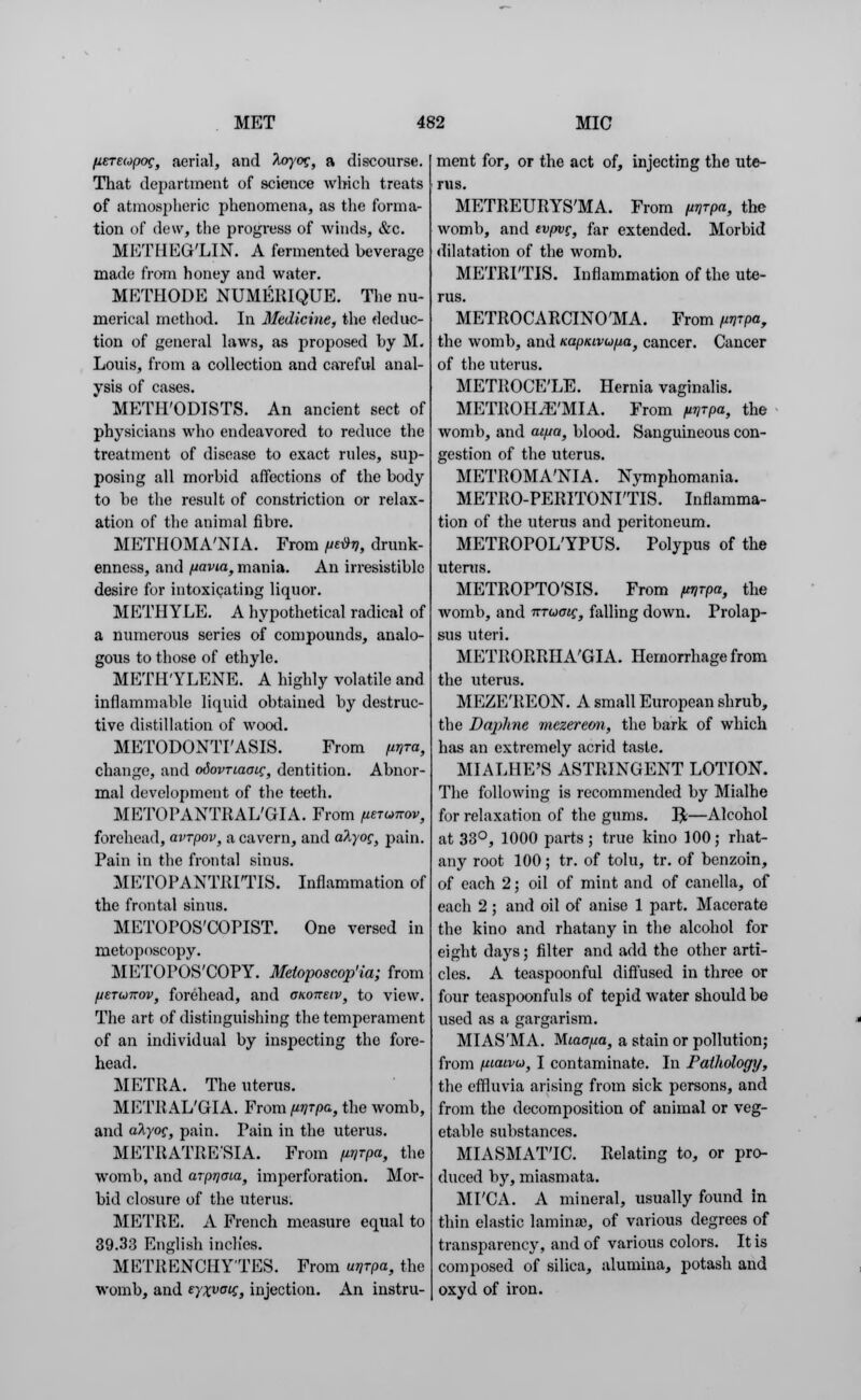 fiETeopog, aerial, and toyog, a discourse. That department of science which treats of atmospheric phenomena, as the forma- tion of dew, the progress of winds, &c. METHEG'LIN. A fermented beverage made from honey and water. METHODE NUMERIQUE. The nu- merical method. In Medicine, the deduc- tion of general laws, as proposed by M. Louis, from a collection and careful anal- ysis of cases. METH'ODISTS. An ancient sect of physicians who endeavored to reduce the treatment of disease to exact rules, sup- posing all morbid affections of the body to be the result of constriction or relax- ation of the animal fihre. METHOMA'NIA. From /irify, drunk- enness, and fiavia, mania. An irresistible desire for intoxicating liquor. METHYLE. A hypothetical radical of a numerous series of compounds, analo- gous to those of ethyle. METHYLENE. A highly volatile and inflammable liquid obtained by destruc- tive distillation of wood. METODONTI'ASIS. From [lyra, change, and odovTiaocg, dentition. Abnor- mal development of the teeth. METOPANTRAL'GIA. From pram*, forehead, avrpov, a cavern, and atyog, pain. Pain in the frontal sinus. METOPANTRITIS. Inflammation of the frontal sinus. METOPOS'COPIST. One versed in metoposcopy. METOPOS'COPY. Metoposcop'ia; from fjETwnov, forehead, and oKoneiv, to view. The art of distinguishing the temperament of an individual by inspecting the fore- head. METRA. The uterus. METRAL'GIA. From ^rpa, the womb, and aXyog, pain. Pain in the uterus. METRATRE'SIA. From p/rpa, the womb, and arprjaia, imperforation. Mor- bid closure of the uterus. METRE. A French measure equal to 39.33 English inclies. METRENCIIYTES. From unrpa, the womb, and eyxvatt, injection. An instru- ment for, or the act of, injecting the ute- rus. METREURYS'MA. From unrpa, the womb, and tvpvg} far extended. Morbid dilatation of the womb. METRITIS. Inflammation of the ute- rus. METROCARCINO'MA. From (mrpa, the womb, and Kapnivufxa, cancer. Cancer of the uterus. METROCE'LE. Hernia vaginalis. METROHiE'MIA. From fiyrpa, the womb, and ai/ja, blood. Sanguineous con- gestion of the uterus. METROMA'NIA. Nymphomania. METRO-PERITONITIS. Inflamma- tion of the uterus and peritoneum. METROPOL'YPUS. Polypus of the uterus. METROPTO'SIS. From /^rpa, the womb, and -mucig, falling down. Prolap- sus uteri. METRORRHAGIA. Hemorrhage from the uterus. MEZE'REON. A small European shrub, the Daphne mczereon, the hark of which has an extremely acrid taste. MIALHE'S ASTRINGENT LOTION. The following is recommended by Mialhe for relaxation of the gums. ]£—Alcohol at 33°, 1000 parts; true kino 100; rhat- any root 100 ; tr. of tolu, tr. of benzoin, of each 2; oil of mint and of canella, of each 2 ; and oil of anise 1 part. Macerate the kino and rhatany in the alcohol for eight days; filter and add the other arti- cles. A teaspoonful diffused in three or four teaspoonfuls of tepid water should be used as a gargarism. MI AS'MA. Miao/ia, a stain or pollution; from (uaivid, I contaminate. In Pathology, the effluvia arising from sick persons, and from the decomposition of animal or veg- etable substances. MIASMAT'IC. Relating to, or pro- duced by, miasmata. MFC A. A mineral, usually found in thin elastic laminae, of various degrees of transparency, and of various colors. It is composed of silica, alumina, potash and oxyd of iron.