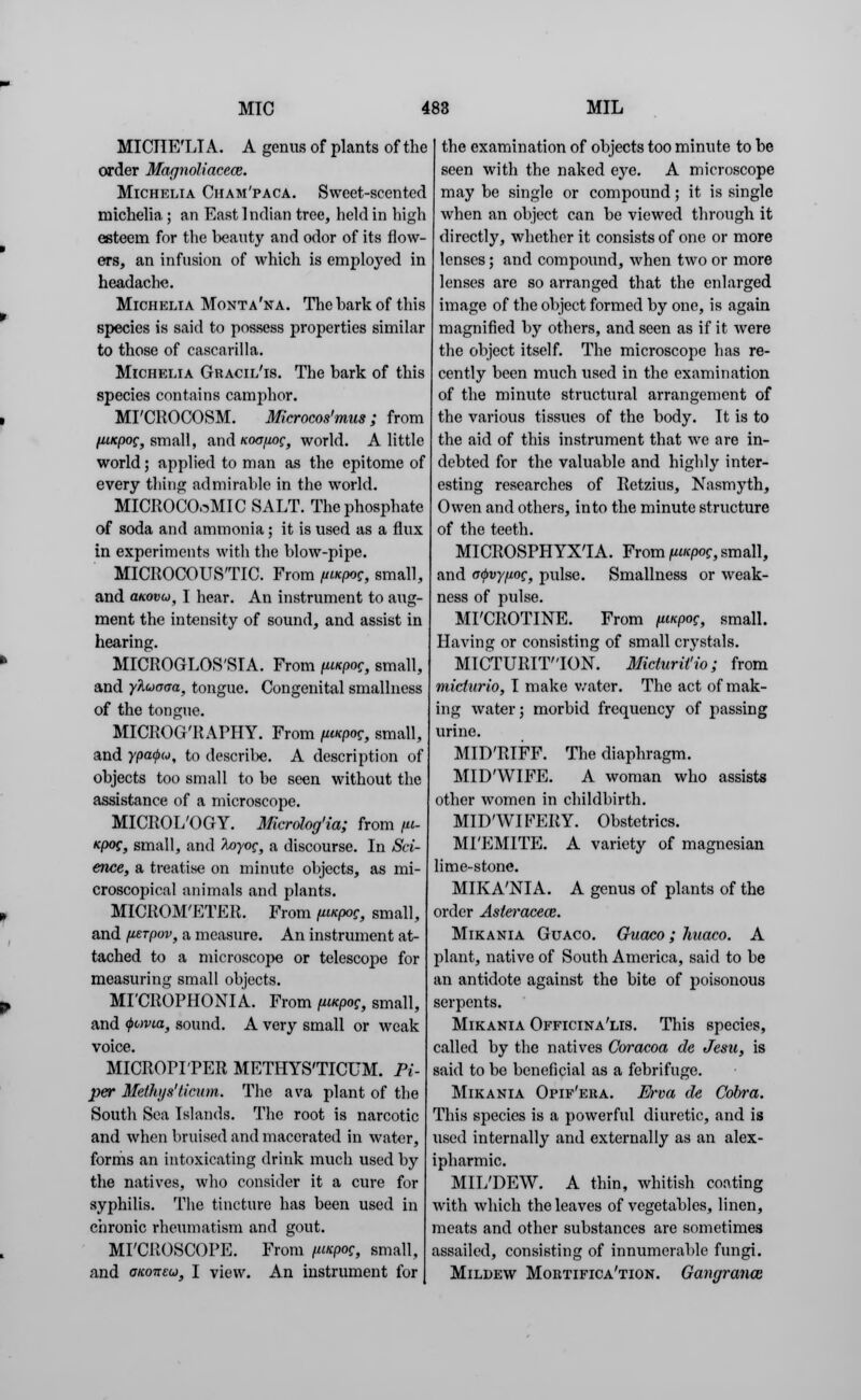MICIIE'LT A. A genus of plants of the order Marjnoliacece. Michelia Cham'paca. Sweet-scented michelia ; an East Indian tree, held in high esteem for the beauty and odor of its flow- ers, an infusion of which is employed in headache. Michelia Monta'na. The bark of this species is said to possess properties similar to those of cascarilla. Michelia Gracil'is. The bark of this species contains camphor. MI'CROCOSM. Microcos'mus ; from Hinpog, small, and km/ioc, world. A little world; applied to man as the epitome of every thing admirable in the world. MICROCOoMIC SALT. The phosphate of soda and ammonia; it is used as a flux in experiments with the blow-pipe. MICROCOUS'TIC. From fiucpoc, small, and movu, I hear. An instrument to aug- ment the intensity of sound, and assist in hearing. MICROGLOSSIA. From fwcpoc, small, and yAuaaa, tongue. Congenital smallness of the tongue. MICROG'RAPHY. From fiucpoc, small, and ypa^w, to describe. A description of objects too small to be seen without the assistance of a microscope. MICROL'OGY. Mcrolog'ia; from fii- Kpog, small, and toyog, a discourse. In Sci- ence, a treatise on minute objects, as mi- croscopical animals and plants. MICROM'ETER. From (wcpoc, small, and fierpov, a measure. An instrument at- tached to a microscope or telescope for measuring small objects. MI'CROPHONIA. From fuapog, small, and <t>ovta, sound. A very small or weak voice. MICROPI'PER METHYS'TICUM. Pi- per Methys'ticiim. The ava plant of the South Sea Islands. The root is narcotic and when bruised and macerated in water, forms an intoxicating drink much used by the natives, who consider it a cure for syphilis. The tincture has been used in chronic rheumatism and gout. MFCROSCOPE. From fuitpef, small, and oKoneu, I view. An instrument for the examination of objects too minute to be seen with the naked eye. A microscope may be single or compound; it is single when an object can be viewed through it directly, whether it consists of one or more lenses; and compound, when two or more lenses are so arranged that the enlarged image of the object formed by one, is again magnified by others, and seen as if it were the object itself. The microscope has re- cently been much used in the examination of the minute structural arrangement of the various tissues of the body. It is to the aid of this instrument that we are in- debted for the valuable and highly inter- esting researches of Retzius, Nasmyth, Owen and others, into the minute structure of the teeth. MICROSPHYXIA. From ftucpog, small, and otpvypog, pulse. Smallness or weak- ness of pulse. MI'CROTINE. From (iinpog, small. Having or consisting of small crystals. MICTURITION. Micturit'io; from micturio, I make water. The act of mak- ing water; morbid frequency of passing urine. MID'RIFF. The diaphragm. MID'WIFE. A woman who assists other women in childbirth. MID'WIFERY. Obstetrics. MI'EMITE. A variety of magnesian lime-stone. MIKA'NIA. A genus of plants of the order Asteracece. Mikania Guaco. Guaco; huaeo. A plant, native of South America, said to be an antidote against the bite of poisonous serpents. Mikania Officinalis. This species, called by the natives Coracoa de Jesn, is said to be beneficial as a febrifuge. Mikania Opif'eha. Erva de Cobra. This species is a powerful diuretic, and is used internally and externally as an alex- ipharmic. MIL'DEW. A thin, whitish coating with which the leaves of vegetables, linen, meats and other substances are sometimes assailed, consisting of innumerable fungi. Mildew Mortifica'tion. Gangranon