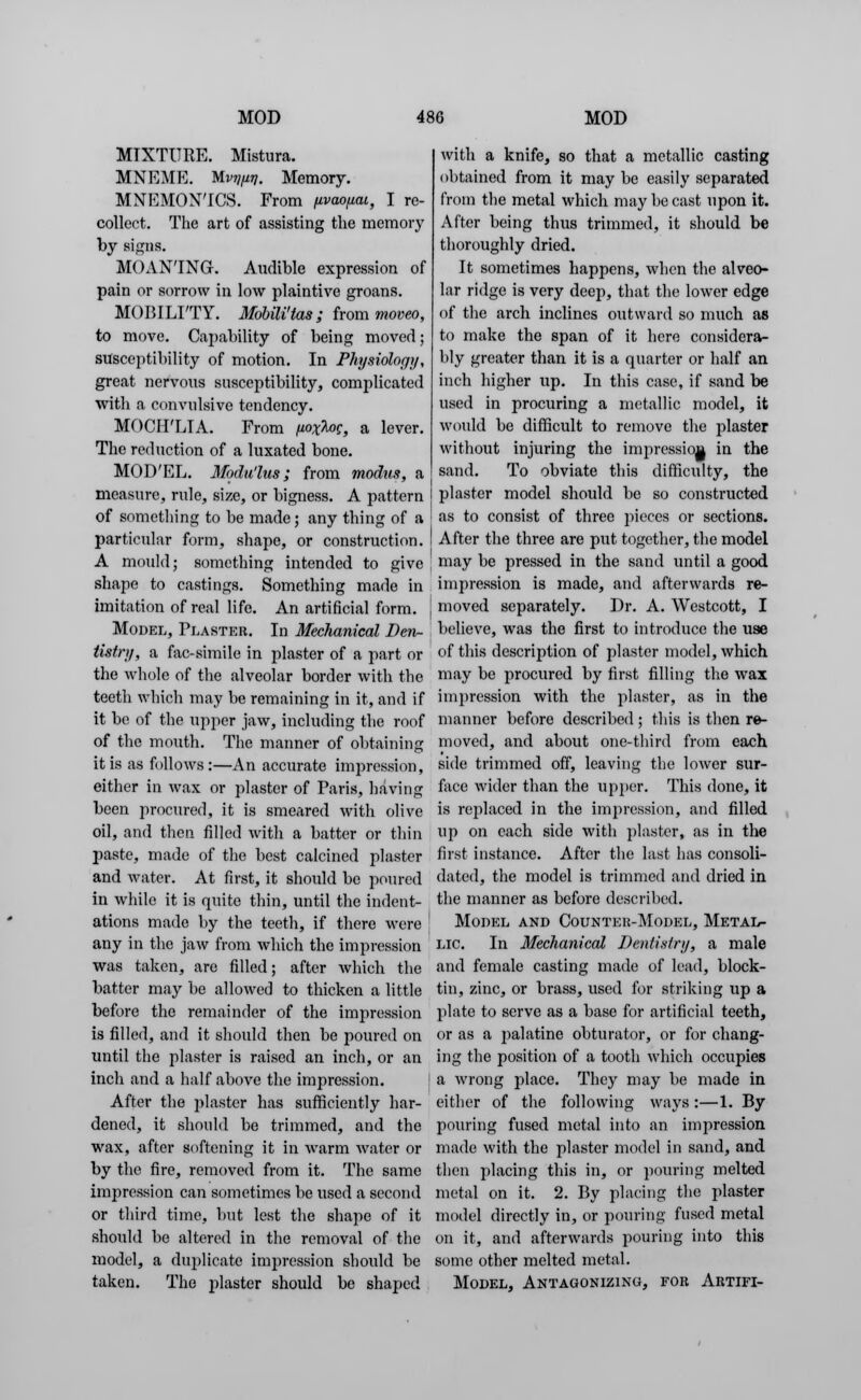 MIXTURE. Mistura. MNEME. Mvy/jiT]. Memory. MNEMONICS. From fivao/xai, I re- collect. The art of assisting the memory by signs. MOAN'ING. Audible expression of pain or sorrow in low plaintive groans. MOBILITY. Mobili'tas; from moveo, to move. Capability of being moved; susceptibility of motion. In Physiolocjy, great nervous susceptibility, complicated with a convulsive tendency. MOCH'LTA. From fiox^og, a lever. The reduction of a luxated bone. MOD'EL. Modu'lus ; from modus, a measure, rule, size, or bigness. A pattern of something to be made; any thing of a particular form, shape, or construction. A mould; something intended to give shape to castings. Something made in imitation of real life. An artificial form. Model, Plaster. In Mechanical Den- tistry, a fac-simile in plaster of a part or the whole of the alveolar border with the teeth which may be remaining in it, and if it be of the upper jaw, including the roof of the mouth. The manner of obtaining it is as follows :—An accurate impression, either in wax or plaster of Paris, having been procured, it is smeared with olive oil, and then filled with a batter or thin paste, made of the best calcined plaster and water. At first, it should be poured in while it is quite thin, until the indent- ations made by the teeth, if there were any in the jaw from which the impression was taken, are filled; after which the batter may be allowed to thicken a little before the remainder of the impression is filled, and it should then be poured on until the plaster is raised an inch, or an inch and a half above the impression. After the plaster has sufficiently har- dened, it should be trimmed, and the wax, after softening it in warm water or by the fire, removed from it. The same impression can sometimes be used a second or third time, but lest the shape of it should be altered in the removal of the model, a duplicate impression should be taken. The plaster should be shaped with a knife, so that a metallic casting obtained from it may be easily separated from the metal which may be cast upon it. After being thus trimmed, it should be thoroughly dried. It sometimes happens, when the alveo- lar ridge is very deep, that the lower edge of the arch inclines outward so much as to make the span of it here considera- bly greater than it is a quarter or half an inch higher up. In this case, if sand be used in procuring a metallic model, it would be difficult to remove the plaster without injuring the impression in the sand. To obviate this difficulty, the plaster model should be so constructed as to consist of three pieces or sections. After the three are put together, the model may be pressed in the sand until a good impression is made, and afterwards re- moved separately. Dr. A. Westcott, I believe, was the first to introduce the use of this description of plaster model, which may be procured by first filling the wax impression with the plaster, as in the manner before described; this is then re- moved, and about one-third from each side trimmed off, leaving the lower sur- face wider than the upper. This done, it is replaced in the impression, and filled up on each side with plaster, as in the first instance. After the last has consoli- dated, the model is trimmed and dried in the manner as before described. Model and Counter-Model, Metal- lic. In Mechanical Dentistry, a male and female casting made of lead, block- tin, zinc, or brass, used for striking up a plate to serve as a base for artificial teeth, or as a palatine obturator, or for chang- ing the position of a tooth which occupies a wrong place. They may be made in either of the following ways :—1. By pouring fused metal into an impression made with the plaster model in sand, and then placing this in, or pouring melted metal on it. 2. By placing the plaster model directly in, or pouring fused metal on it, and afterwards pouring into this some other melted metal. Model, Antagonizing, for Artifi-