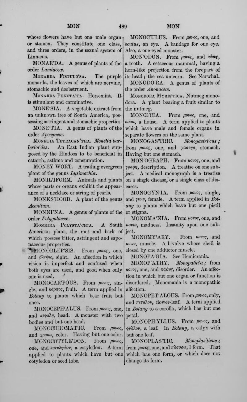 ■whose flowers have but one male organ or stamen. They constitute one class, and three orders, in the sexual system of Linnaeus. MONAR'DA. A genus of plants of the order Lamiacece. Monarda Fistulo'sa. The purple monarda, the leaves of which are nervine, stomachic and dcohstruent. Monarda Puncta'ta. Horscmint. It is stimulant and carminative. MONE'SIA. A vegetable extract from an unknown tree of South America, pos- sessing astringent and stomachic properties. MONETIA. A genus of plants of the order Apocynece. Monetia Tetracan'tha. Monetia bar- lerioi'Jes. An East Indian plant sup- posed by the Hindoos to be beneficial in catarrh, asthma and consumption. MONEY WOET. A trailing evergreen plant of the genus Lysimachia. MONIL'IFOPM. Animals and plants whose parts or organs exhibit the appear- ance of a necklace or string of pearls. MONKSHOOD. A plant of the genus Aconitum. MONNI'NA. A genus of plants of the order Pulygalaceae. Monnina Polysta'chia. A South American plant, the root and bark of which possess bitter, astringent and sapo- naceous properties. %'MOXOPLEP'SIS. From fiovog, one, and i3'Aeipig, sight. An affection in which vision is imperfect and confused when both eyes are used, and good when only one is used. MONOCAR'POUS. From fiovog, sin- gle, and nap-nog, fruit. A term applied in Botany to plants which bear fruit but once. MOXOCEPH'ALUS. From fiwor, one, and KE(j>ahi, head. A monster with two bodies and but one head. MONOCHROMATIC. From fiovog, and ,rp<>/ua, color. Having but one color. MONOCOTYLE'DON. From fiovog, one, and KorvXi]6on>, a cotyledon. A term applied to plants which have but one cotyledon or seed lobe. MONOC'ULUS. From fiovog, one, and oculus, an eye. A bandage for one eye. Also, a one-eyed monster. MON'ODON. From fiovog, and odovg, a tooth. A cetaceous mammal, having a horn-like projection from the forepart of its head ; the sea-unicorn. See Narwhal. MONODO'RA. A genus of plants of the order Anonacece. Monodora Myris'tica. Nutmeg mono- dora. A plant bearing a fruit similar to the nutmeg. MONCE'CIA. From fiovog, one, and oiiaa, a house. A term applied to plants which have male and female organs in separate flowers on the same plant. MONOGASTRIC. Monogaslri'cus; from fiovog, one, and yaorrjp, stomach. Having but one slomach. MONOGRAPH. From fiovoc, one, and ypaQr/, description. A treatise on one sub- ject. A medical monograph is a treatise on a single disease, or a single class of dis- eases. MONOGYN'IA. From fiovog, single, and yvv7], female. A term applied in Dot- any to plants which have but one pistil or stigma. MONOMANIA. From fiovog, one, and fiavia, madness. Insanity upon one sub- ject. MONOMY'ARY. From fiovog, and fivuv, muscle. A bivalve whose shell is closed by one adductor muscle. MONOPA'GIA. See Hemicvania. MONOP'ATHY. Monopathi'a; from fiovog, one, and vraiSof, disorder. An affec- tion in which but one organ or function is disordered. Monomania is a nionopathic affection. MONOPET'ALOUS. From fiovog, only, and mraAov, flower-leaf. A term applied in Botany to a corolla, which has but one petal. MONOPH'YLLUS. From fiovog, and <j)v?i?.ov, a leaf. In Botany, a calyx with but one leaf. MONOPLAS'TIC. Monoplas'ticus; from fiovog, one, and Tt7.aoow, I form. That which has one form, or which docs not chance its form.