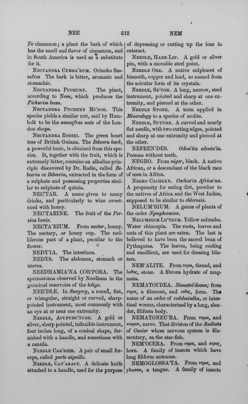 Fe cinnamon; a plant the bark of which has the smell and flavor of cinnamon, and in South America is used as a substitute for it. Nectandra Cymba'rum. Orinoko Sas- safras The bark is bitter, aromatic and stomachic. Nectandra Puchdry. The plant, according to Nees, which produces the Pichurim bean. Nectandra Puchury Mi'nor. This species yields a similar nut, said by Hum- bolt to be the sassafras nuts of the Lon- don shops. Nectandra Podiei. The green heart tree of British Guiana. The Bebeeru bark, a powerful tonic, is obtained from this spe- cies. It, together with the fruit, which is extremely bitter, contains an alkaline prin- ciple discovered by Dr. Podie, called Be- beeria or Bebeerin, extracted in the form of a sulphate and possessing properties simi- lar to sulphate of quinia. NEC'TAP. A name given to many drinks, and particularly to wine sweet- ened with honey. NECTARINE. The fruit of the Per- sica Icevis. NECTA'RIUM. From nectar, honey. The nectary, or honey cup. The mel- liferous part of a plant, peculiar to the flower. NEDY'IA. The intestines. NEDYS. The abdomen, stomach or uterus. NEEDHAMIA'NA COR'PORA. The spermatozoa observed by Needham in the germinal reservoirs of the loligo. NEE'DLE. In Surgery, a round, flat, or triangular, straight or curved, sharp- pointed instrument, most commonly with an eye at or near one extremity. Needle, Acupunc'ture. A gold or silver, sharp pointed, inflexible instrument, four inches long, of a conical shape, fur- nished with a handle, and sometimes with a canula. Needle Car'rier. A pair of small for- ceps, called parte aiguille. Needle, Cat'aract. A delicate knife attached to a handle, used for the purpose of depressing or cutting up the lens in cataract. Needle, Hare-Lip. A gold or silver pin, with a movable steel point. Needle Ore. A native sulphuret of bismuth, copper and lead, so named from the acicular form of its crystals. Needle, Se'ton. A long, narrow, steel instrument, pointed and sharp at one ex- tremity, and pierced at the other. Needle Stone. A term applied in Mineralogy to a species of zeolite. Needle, Suture. A curved and nearly flat needle, with two cutting edges, pointed and sharp at one extremity and pierced at the other. NEFREN'DES. Odon'tia edentu'la. Persons without teeth. NEGRO. From niger, black. A native African, or a descendant of the black race of men in Africa. Negro Cachexy. Cachex'ia Africa'na. A propensity for eating dirt, peculiar to the natives of Africa and the West Indies, supposed to be similar to chlorosis. NELUM'BIUM. A genus of plants of the order Nympliaracete. Nelumbium Lu'teum. Yellow nelumbo. Water chincapiu. The roots, leaves and nuts of this plant are eaten. The last is believed to have been the sacred bean of Pythagoras. The leaves, being cooling and emollient, are used for dressing blis- ters. NEM'ALITE. From vena, thread, and /udog, stone. A fibrous hydrate of mag- nesia. NEMATOI'DEA. Nematoi'deans; from vrjfia, a filament, and etdog, form. Ths name of an order of ccdelmintha, or intes- tinal worms, characterized by a long, slen- der, filiform body. NEMATONEU'RA. From vWa, and vevpov, nerve. That division of the Radiata of Ouvier whose nervous system is fila- mentary, as the star-fish. NEM'OCERA. From vrifia, and itepoc, horn. A family of insects which have long filiform antenna). NEMOGLOSSA'TA. From vrjfia, and ■yluaoa, a tongue. A family of insects