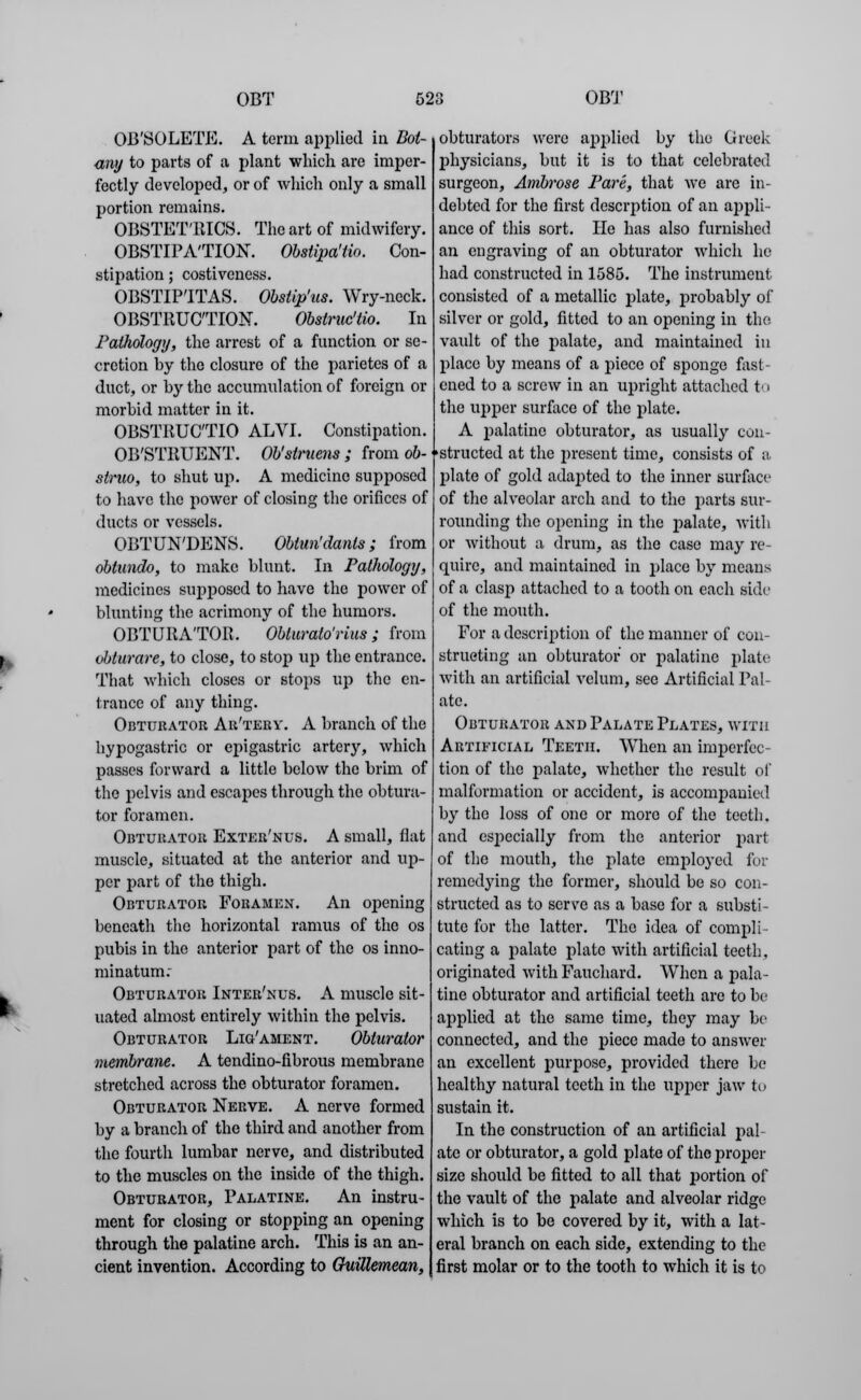 OB'SOLETE. A term applied in Bot- any to parts of a plant which are imper- fectly developed, or of which only a small portion remains. OBSTETRICS. The art of midwifery. OBSTIPA'TION. Obsiipa'tio. Con- stipation ; costiveness. OBSTIP'ITAS. Obstip'us. Wry-neck. OBSTRUCTION. Obstruc'tio. In Pathology, the arrest of a function or se- cretion by the closure of the parietes of a duct, or by the accumulation of foreign or morbid matter in it. OBSTRUC'TIO ALVI. Constipation. OB'STRUENT. Ob'struens; from ob- struo, to shut up. A medicine supposed to have the power of closing the orifices of ducts or vessels. OBTUN'DENS. Obtun'danls ; from obtundo, to make blunt. In Pathology, medicines supposed to have the power of blunting the acrimony of the humors. OBTURATOR. Oblurato'rius ; from obturare, to close, to stop up the entrance. That which closes or stops up the en- trance of any thing. Obturator Ar'terv. A branch of the hypogastric or epigastric artery, which passes forward a little below the brim of the pelvis and escapes through the obtura- tor foramen. Obturator Exter'nus. A small, flat muscle, situated at the anterior and up- per part of the thigh. Obturator Foramen. An opening beneath the horizontal ramus of the os pubis in the anterior part of the os inno- minatum: Obturator Inter'nus. A muscle sit- uated almost entirely within the pelvis. Obturator Lig/ament. Obturator membrane. A tendino-fibrous membrane stretched across the obturator foramen. Obturator Nerve. A nerve formed by a branch of the third and another from the fourth lumbar nerve, and distributed to the muscles on the inside of the thigh. Obturator, Palatine. An instru- ment for closing or stopping an opening through the palatine arch. This is an an- cient invention. According to Guillemean, obturators were applied by the Greek physicians, but it is to that celebrated surgeon, Ambrose Pare, that we are in- debted for the first descrption of an appli- ance of this sort. He has also furnished an engraving of an obturator which he had constructed in 1585. The instrument consisted of a metallic plate, probably of silver or gold, fitted to an opening in the vault of the palate, and maintained in place by means of a piece of sponge fast- ened to a screw in an upright attached to the upper surface of the plate. A palatine obturator, as usually con- structed at the present time, consists of a plate of gold adapted to the inner surface of the alveolar arch and to the parts sur- rounding the opening in the palate, with or without a drum, as the case may re- quire, and maintained in place by means of a clasp attached to a tooth on each side of the mouth. For a description of the manner of con- structing an obturator or palatine plate with an artificial velum, see Artificial Pal- ate. Obturator and Palate Plates, with Artificial Teeth. When an imperfec- tion of the palate, whether the result of malformation or accident, is accompanied by the loss of one or more of the teeth, and especially from the anterior part of the mouth, the plate employed for remedying the former, should be so con- structed as to serve as a base for a substi- tute for the latter. The idea of compli eating a palate plate with artificial teeth. originated with Fauchard. When a pala- tine obturator and artificial teeth are to be applied at the same time, they may be connected, and the piece made to answer an excellent purpose, provided there be healthy natural teeth in the upper jaw to sustain it. In the construction of an artificial pal ate or obturator, a gold plate of the proper size should be fitted to all that portion of the vault of the palate and alveolar ridge which is to be covered by it, with a lat- eral branch on each side, extending to the first molar or to the tooth to which it is to