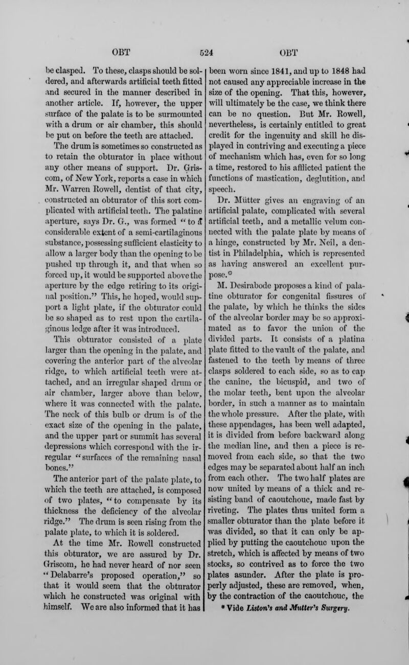 be clasped. To these, clasps should be sol- dered, and afterwards artificial teeth fitted and secured in the manner described in another article. If, however, the upper surface of the palate is to be surmounted with a drum or air chamber, this should be put on before the teeth are attached. The drum is sometimes so constructed as to retain the obturator in place without any other means of support. Dr. Gris- com, of New York, reports a case in which Mr. Warren Howell, dentist of that city, constructed an obturator of this sort com- plicated with artificial teeth. The palatine aperture, says Dr. G., was formed  to a considerable extent of a semi-cartilaginous substance, possessing sufficient elasticity to allow a larger body than the opening to be pushed up through it, and that when so forced up, it would be supported above the aperture by the edge retiring to its origi- nal position. This, he hoped, would sup- port a light plate, if the obturator could be so shaped as to rest upon the cartila- ginous ledge after it was introduced. This obturator consisted of a plate larger than the opening in the palate, and covering the anterior part of the alveolar ridge, to which artificial teeth were at- tached, and an irregular shaped drum or air chamber, larger above than below, where it was connected with the palate. The neck of this bulb or drum is of the exact size of the opening in the palate, and the upper part or summit has several depressions which correspond with the ir- regular surfaces of the remaining nasal bones. The anterior part of the palate plate, to which the teeth arc attached, is composed of two plates, to compensate by its thickness the deficiency of the alveolar ridge. The drum is seen rising from the palate plate, to which it is soldered. At the time Mr. Itowell constructed this obturator, we are assured by Dr. Griscom, he had never heard of nor seen Delabarre's proposed operation, so that it would seem that the obturator which he constructed was original with himself. We are also informed that it has been worn since 1841, and up to 1848 had not caused any appreciable increase in the size of the opening. That this, however, will ultimately be the case, we think there can be no question. But Mr. Kowell, nevertheless, is certainly entitled to great credit for the ingenuity and skill he dis- played in contriving and executing a piece of mechanism which has, even for so long a time, restored to his afflicted patient the functions of mastication, deglutition, and speech. Dr. Mutter gives an engraving of an artificial palate, complicated with several artificial teeth, and a metallic velum con- nected with the palate plate by means of a hinge, constructed by Mr. Neil, a den- tist in Philadelphia, which is represented as having answered an excellent pur- pose.0 M. Desirabode proposes a kind of pala- tine obturator for congenital fissures of the palate, by which he thinks the sides of the alveolar border may be so approxi- mated as to favor the union of the divided parts. It consists of a platina plate fitted to the vault of the palate, and fastened to the teeth by means of three clasps soldered to each side, so as to cap the canine, the bicuspid, and two of the molar teeth, bent upon the alveolar border, in such a manner as to maintain the whole pressure. After the plate, with these appendages, has been well adapted, it is divided from before backward along the median line, and then a piece is re- moved from each side, so that the two edges may be separated about half an inch from each other. The two half plates arc now united by means of a thick and re- sisting band of caoutchouc, made fast by riveting. The plates thus united form a smaller obturator than the plate before it was divided, so that it can only be ap- plied by putting the caoutchouc upon the stretch, which is affected by means of two stocks, so contrived as to force the two plates asunder. After tho plate is pro- perly adjusted, these are removed, when, by the contraction of the caoutchouc, the * Vide Liston's and Mutter's Swgtry.