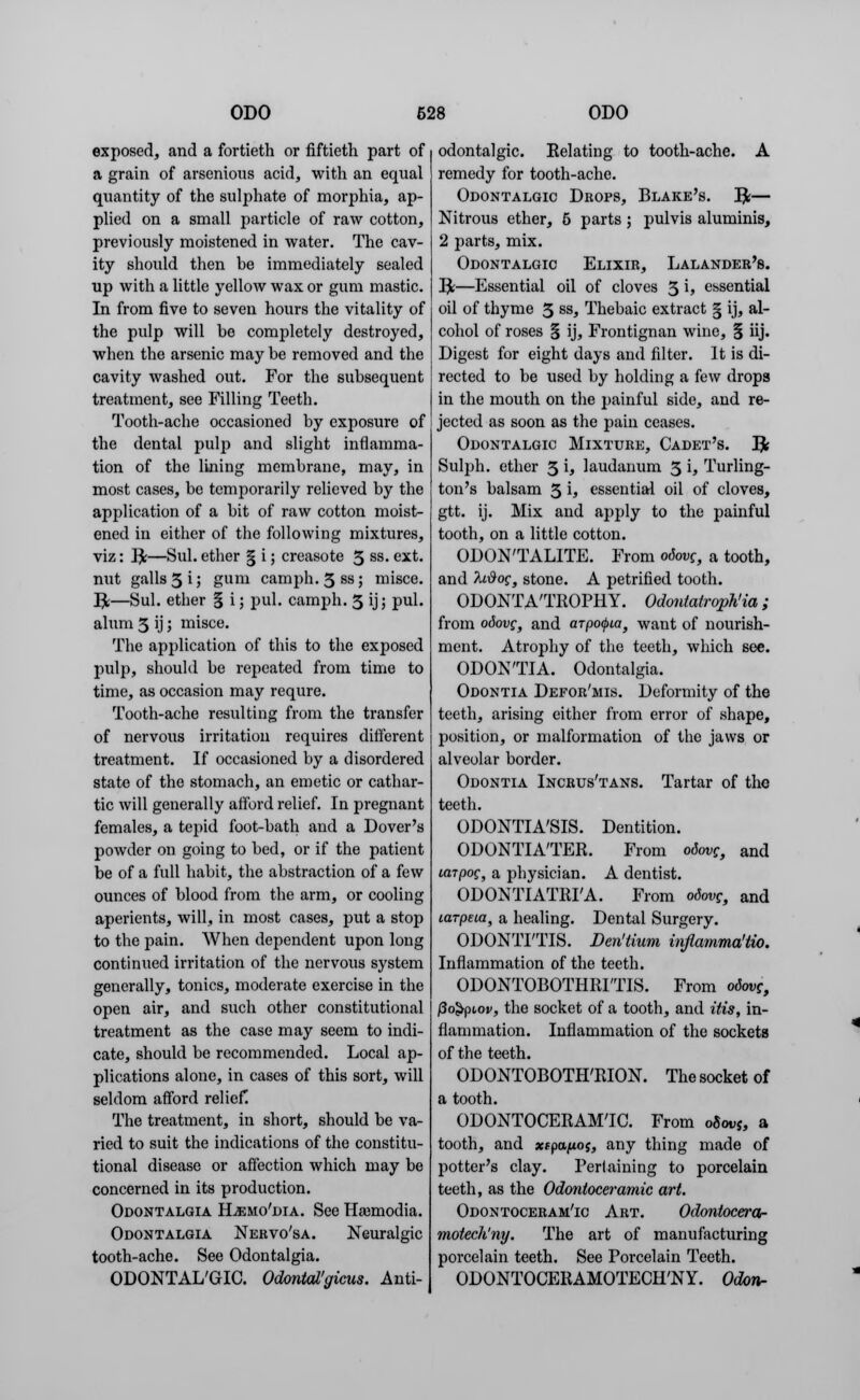 exposed, and a fortieth or fiftieth part of a grain of arsenious acid, with an equal quantity of the sulphate of morphia, ap- plied on a small particle of raw cotton, previously moistened in water. The cav- ity should then be immediately sealed up with a little yellow wax or gum mastic. In from five to seven hours the vitality of the pulp will be completely destroyed, when the arsenic may be removed and the cavity washed out. For the subsequent treatment, see Filling Teeth. Tooth-ache occasioned by exposure of the dental pulp and slight inflamma- tion of the lining membrane, may, in most cases, be temporarily relieved by the application of a bit of raw cotton moist- ened in either of the following mixtures, viz: Re—Sul. ether § i; creasote 3 ss. ext. nut galls 31; gum camph. 3ssj misce. I£—Sul. ether § i; pul. camph. 3 ij; pul. alum 3 ij; misce. The application of this to the exposed pulp, should be repeated from time to time, as occasion may requre. Tooth-ache resulting from the transfer of nervous irritation requires different treatment. If occasioned by a disordered state of the stomach, an emetic or cathar- tic will generally atford relief. In pregnant females, a tepid foot-bath and a Dover's powder on going to bed, or if the patient be of a full habit, the abstraction of a few ounces of blood from the arm, or cooling aperients, will, in most cases, put a stop to the pain. When dependent upon long continued irritation of the nervous system generally, tonics, moderate exercise in the open air, and such other constitutional treatment as the case may seem to indi- cate, should be recommended. Local ap- plications alone, in cases of this sort, will seldom afford relief. The treatment, in short, should be va- ried to suit the indications of the constitu- tional disease or affection which may be concerned in its production. Odontalgia Hjemo'dia. See Haimodia. Odontalgia Nervo'sa. Neuralgic tooth-ache. See Odontalgia. ODONTALGIC. Odontal'gicus. Anti- odontalgic. Relating to tooth-ache. A remedy for tooth-ache. Odontalgic Drops, Blake's, fy— Nitrous ether, 5 parts; pulvis aluminis, 2 parts, mix. Odontalgic Elixir, Lalandeb's. RL—Essential oil of cloves 3 U essential oil of thyme 3 ss> Thebaic extract § ij, al- cohol of roses § ij, Frontignan wine, § iij. Digest for eight days and filter. It is di- rected to be used by holding a few drops in the mouth on the painful side, and re- jected as soon as the pain ceases. Odontalgic Mixture, Cadet's. ]£ Sulph. ether 3 i, laudanum 3 i, Turling- ton's balsam 3 h essential oil of cloves, gtt. ij. Mix and apply to the painful tooth, on a little cotton. ODON'TALITE. From odovg, a tooth, and /U#of3 stone. A petrified tooth. ODONTATROPHY. Odontatrophy; from odovc, and arpofpia, want of nourish- ment. Atrophy of the teeth, which see. ODONTIA. Odontalgia. Odontia Defor'mls. Deformity of the teeth, arising either from error of shape, position, or malformation of the jaws or alveolar border. Odontia Incrus'tans. Tartar of the teeth. ODONTIA'SIS. Dentition. ODONTIA'TER. From o6ovg, and larpog, a physician. A dentist. ODONTIATRIA. From odovg, and larpeia, a healing. Dental Surgery. ODONTITIS. Den'tium inflamma'tio. Inflammation of the teeth. ODONTOBOTHRITIS. From otovc, (3o$pt,ov, the socket of a tooth, and itis, in- flammation. Inflammation of the sockets of the teeth. ODONTOBOTHRION. The socket of a tooth. ODONTOCERAMTC. From oSwj, a tooth, and xfpa/xoy, any thing made of potter's clay. Pertaining to porcelain teeth, as the Odontoceramic art. Odontoceram'ic Art. Odontocera- motech'ny. The art of manufacturing porcelain teeth. See Porcelain Teeth. ODONTOCERAMOTECH'NY. Odonr