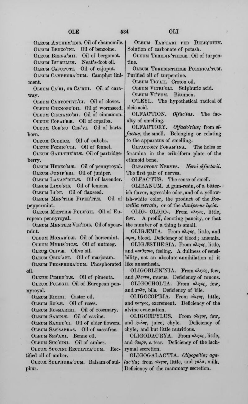 Oleum Anthem'idis. Oil of chamomile. Oleum Benzo'ini. Oil of benzoine. Oleum Berga'mii. Oil of bergamot. Oleum Bu'bulum. Neat's-foot oil. Oleum Cajuputi. Oil of cajuput. Oleum Camphora'tum. Camphor lini- ment. Oleum Ca'ri, or Ca'rui. Oil of cara- way. Oleum Caryophyl'li. Oil of cloves. Oleum Chenopo'dii. Oil of wormseed. Oleum Cinnamo'mi. Oil of cinnamon. Oleum Copai'bjs. Oil of copaiba. Oleum Cor'nu Cer'vi. Oil of harts- horn. Oleum Cudeb^e. Oil of cnbebs. Oleum Foznic'uli. Oil of fennel. Oleum Gaulthe'rls:. Oil of partridge- berry. Oleum Hedeo'm^;. Oil of pennyroyal. Oleum Junip'eri. Oil of juniper. Oleum Lavan'dul^e. Oil of lavender Oleum Limo'nis. Oil of lemons. Oleum Li'ni. Oil of flaxseed. Oleum Men'th^e Piper'it^e. Oil of peppermint. Oleum Mentha Pule'gii. Oil of Eu- ropean pennyroyal. Oleum Mentha Vir'idis. Oil of spear- mint. Oleum Monar'd^e. Oil of horsemint. Oleum Myris'ticje. Oil of nutmeg. Oleum Oliv^e. Olive oil. Oleum Orig'ani. Oil of marjoram. Oleum Phosphora'tum. Phosphorated oil. Oleum Pimen't^:. Oil of pimenta. Oleum Pulegii. Oil of European pen- nyroyal. Oleum Ricini. Castor oil. Oleum Ro'sje. Oil of roses. Oleum Rosmarini. Oil of rosemary. Oleum Sabin.*:. Oil of savine. Oleum Sambu'ct. Oil of elder flowers. Oleum Sas'safras. Oil of sassafras. Oleum Ses'ami. Benne oil. Oleum Suc'cini. Oil of amber. Oleum Succini Rectifica'tum. Rec- tified oil of amber. Oleum Sulphura'tum. Balsam of sul- phur. Oleum Tar'tari per Deliq'uium. Solution of carbonate of potash. Oleum Terebin'thin^;. Oil of turpen- tine. Oleum Terebinthin^: Purifica'tum. Purified oil of turpentine. Oleum Tig'lii. Croton oil. Oleum Vitri'oli. Sulphuric acid. Oleum Vi'vum. Bitumen. O'LEYL. The hypothetical radical of oleic acid. OLFACTION. Olfac'tus. The fac- ulty of smelling. OLFACTORY. Olfacto'rius; from ol- factus, the smell. Belonging or relating to the apparatus of smelling. Olfactory Foram'ina. The holes or foramina in the cribriform plate of tho ethmoid bone. Olfactory Nerves. Nervi olfactorii. The first pair of nerves. OLFAC'TUS. The sense of smell. OLIBANUM. A gum-resin, of a bitter- ish flavor, agreeable odor, and of a yellow- ish-white color, the product of the Bos- wellia serrata, or of the Juniperus lycia. OLIG- OLIGO-. From ofoyog, little, few. A prefix, denoting paucity, or that the number of a thing is small. OLIG2EMIA. From oliyog, little, and aifia, blood. Deficiency of blood; anaemia. OLIG^ESTHE'SIA. From oliyog, little, and aia-drjaia, feeling. A dullness of sensi- bility, not an absolute annihilation of it like anaesthesia. OLIGOBLEN'NIA. From okiyog, few, and filEvva, mucus. Deficiency of mucus. OLIGOCHOLIA. From olcyog, few, and x°M, bile. Deficiency of bile. OLIGOCOP'RIA. From oliyog, little, and iconpog, excrement. Deficiency of the alvine evacuation. OLIGOCH'YLUS. From oliyog, few, and xv%°5, juice, chyle. Deficiency of chyle, and but little nutritious. OLIGODAC'RYA. From oliyog, little, and Sanpv, a tear. Deficiency of the lach- rymal secretion. OLIGOGALACTIA. Oligoga'lta; aga- lactia; from okiyog, little, and yala, milk. Deficiency of the mammary secretion.