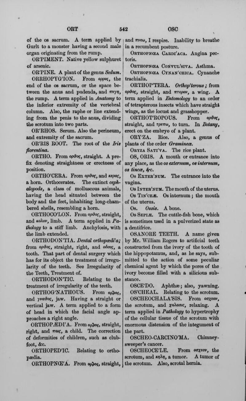 of the os sacrum. A term applied by Gurlt to a monster having a second male organ originating from the rump. OR'PIMENT. Native yellow sulphuret of arsenic. ORTINE. A plant of the genus Sedum. ORRHOPYG'ION. From oppoi, the end of the os sacrum, or the space be- tween the anus and pudenda, and -rrvyv, the rump. A term applied in Anatomy to the inferior extremity of the vertebral column. Also, the raphe or line extend- ing from the penis to the anus, dividing the scrotum into two parts. OR'RHOS. Serum. Also the perineum, and extremity of the sacrum. OR'RIS ROOT. The root of the Iris florentina. ORTHO. From option, straight. A pre- fix denoting straightness or erectness of position. ORTHO'CERA. From opdog, and icepag, a horn. Orthocerates. The extinct ceph- alopoda, a class of molluscous animals, having the head situated between the body and the feet, inhabiting long-cham- bered shells, resembling a horn. ORTHOCO'LON. From opdog, straight, and Kohov, limb. A term applied in Pa- thology to a stiff limb. Anchylosis, with the limb extended. ORTHODONTIA. Denial orthopcedi'a; from op-dog, straight, right, and odovg, a tooth. That part of dental surgery which has for its object the treatment of irregu- larity of the teeth. See Irregularity of the Teeth, Treatment of. ORTHODONTIC. Relating to the treatment of irregularity of the teeth. ORTHOG'NATHOUS. From oP£o?, and yva&og, jaw. Having a straight or vertical jaw. A term applied to a form of head in which the facial angle ap- proaches a right angle. ORTHOPiEDr A. From op£o$, straight, right, and naig, a child. The correction of deformities of children, such as club- foot, &c. ORTHOPEDIC. Relating to ortho- paedia. ORTHOPNCE'A. From op^oj, straight, I and irveu, I respire. Inability to breathe : in a recumbent posture. Orthopnea Caedi'aca. Angina pec- toris. Orthopncea Convul'siva. Asthma. Orthopncea Cynan'chica. Cynanche trachialis. ORTHOPTERA. Orthop'terous ; from opdog, straight, and nrepov, a wing. A term applied in Entomology to an order of tetrapterous insects which have straight wings, as the locust and grasshopper. ORTHOT'ROPOUS. From opdog, straight, and rpenu, to turn. In Botany, erect on the embryo of a plant. ORY'ZA. Rice. Also, a genus of plants of the order Gramineas. Oryza Sati'va. The rice plant. OS, ORIS. A mouth or entrance into any place, as the os externum, os internum, os tincaz, $*c. Os Exter'num. The entrance into the vagina. Os Inter'num. The mouth of the uterus. Os Tin'ceje. Os internum ; the mouth of the uterus. Os. Ossis. A bone. Os Sepi^e. The cuttle-fish bone, which is sometimes used in a pulverized state as a dentifrice. OSANORE TEETH. A name given by Mr. William Rogers to artificial teeth constructed from the ivory of the tooth of the hippopotamus, and, as he says, sub- mitted to the action of some peculiar chemical agent by which the pores of the ivory become filled with a silicious sub- stance. OSCE'DO. Aphtha? j also, yawning. OS'CHEAL. Relating to the scrotum. OSCHEOCHALA'SIS. From ooXeov, the scrotum, and ^aAaatc, relaxing. A term applied in Pathology to hypertrophy of the cellular tissue of the scrotum with enormous distension of the integument of the part. OSCHEO-CARCINO'MA. Chimney- sweeper's cancer. OSCHEOCELE. From ooxeov, the scrotum, and mM, a tumor. A tumor of the scrotum. Also, scrotal hernia.