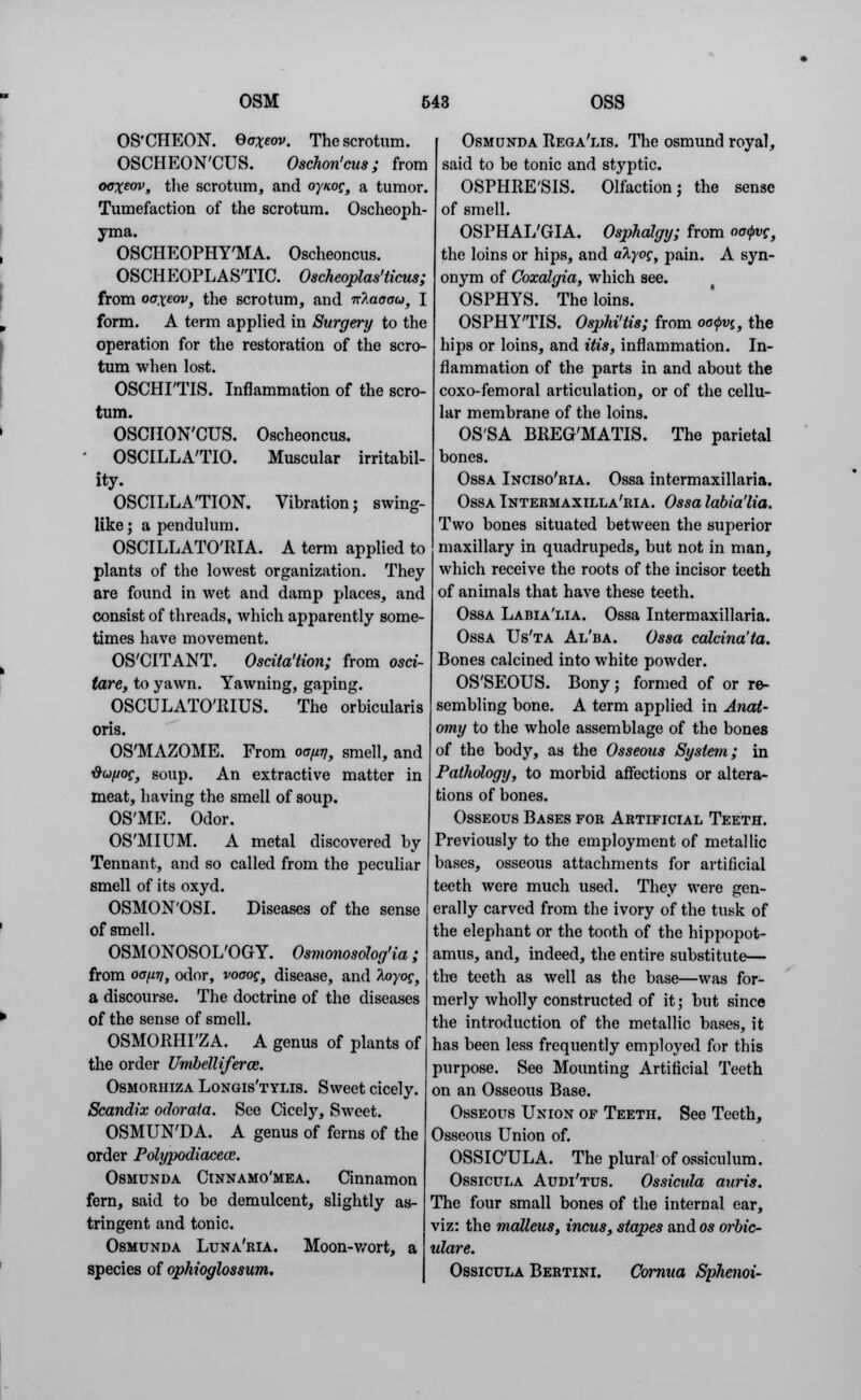 OS'CHEON. Baxeov. The scrotum. OSCHEON'CUS. Oschon'cus; from ocxew, the scrotum, and oynog, a tumor. Tumefaction of the scrotum. Oscheoph- yma. OSCHEOPHY'MA. Oscheoncus. OSCHEOPLAS'TIC. Oscheoplas'ticus; from oaxeov, the scrotum, and nTiaooo, I form. A term applied in Surgery to the operation for the restoration of the scro- tum when lost. OSCHI'TIS. Inflammation of the scro- tum. OSCHON'CUS. Oscheoncus. ' OSCILLA'TIO. Muscular irritabil- ity. OSCILLATION. Vibration; swing- like; a pendulum. OSCILLATO'RIA. A term applied to plants of the lowest organization. They are found in wet and damp places, and consist of threads, which apparently some- times have movement. OS'CITANT. Oscita'tion; from osci- tare, to yawn. Yawning, gaping. OSCULATO'EIUS. The orbicularis oris. OS'MAZOME. From oafiri, smell, and dufioc, soup. An extractive matter in meat, having the smell of soup. OS'ME. Odor. OS'MIUM. A metal discovered by Tennant, and so called from the peculiar smell of its oxyd. OSMON'OSI. Diseases of the sense of smell. OSMONOSOL'OGY. Osmonosolog'ia; from oo[x?i, odor, voaog, disease, and hoyog, a discourse. The doctrine of the diseases of the sense of smell. OSMORHFZA. A genus of plants of the order Umbelliferce. Osmorhiza Longis'tylis. Sweet cicely. Scandix odorata. See Cicely, Sweet. OSMUN'DA. A genus of ferns of the order Polypodiacece. Osmunda Cinnamo'mea. Cinnamon fern, said to be demulcent, slightly as- tringent and tonic. Osmunda Luna'ria. Moon-wort, a species of ophioglossum. Osmunda Rega'lis. The osmund royal, said to be tonic and styptic. OSPHRE'SIS. Olfaction; the sense of smell. OSPHAL'GIA. Osphalgy; from oo$vg, the loins or hips, and atyog, pain. A syn- onym of Coxcdgia, which see. OSPHYS. The loins. OSPHY'TIS. Osphi'tis; from oo$v<„ the hips or loins, and itis, inflammation. In- flammation of the parts in and about the coxo-femoral articulation, or of the cellu- lar membrane of the loins. OS'SA BREG'MATIS. The parietal bones. Ossa Inciso'ria. Ossa intermaxillaria. Ossa Intermaxilla'ria. Ossa labia'lia. Two bones situated between the superior maxillary in quadrupeds, but not in man, which receive the roots of the incisor teeth of animals that have these teeth. Ossa Labia'lia. Ossa Intermaxillaria. Ossa Us'ta Al'ba. Ossa calcina'ta. Bones calcined into white powder. OS'SEOUS. Bony; formed of or re- sembling bone. A term applied in Anat- omy to the whole assemblage of the bones of the body, as the Osseous System; in Pathology, to morbid affections or altera- tions of bones. Osseous Bases for Artificial Teeth. Previously to the employment of metallic bases, osseous attachments for artificial teeth were much used. They were gen- erally carved from the ivory of the tusk of the elephant or the tooth of the hippopot- amus, and, indeed, the entire substitute— the teeth as well as the base—was for- merly wholly constructed of it; but since the introduction of the metallic bases, it has been less frequently employed for this purpose. See Mounting Artificial Teeth on an Osseous Base. Osseous Union of Teeth. See Teeth, Osseous Union of. OSSIC'ULA. The plural of ossiculum. Ossicula Audi'tus. Ossicida auris. The four small bones of the internal ear, viz: the malleus, incus, stapes and os orbic- ulare. Ossicula Bertini. Cornua Sphenoi-