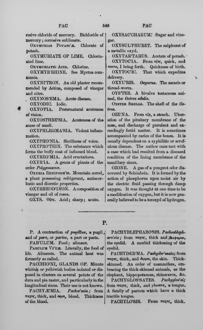 rosive chloride of mercury. Bichloride of mercury; corrosive sublimate. Oxymurias PoTASs'iE. Chlorate of potash. OXYMURIATE OF LIME. Chlorin- ated lime. Oxymuriatic Acid. Chlorine. OXYMYlt'HHlNE. See Myrtus com- munis. OXYNI'TRON. An old plaster recom- mended by Aetius, composed of vinegar and nitre. OXYNOS'EMA. Acute disease. OXYODIC. Iodic. M OXYO'PIA. Preternatural acuteness of vision. OXYOSTHRE'SIA. Acuteness of the sense of smell. OXYPHLEGMA'SIA. Violent inflam- mation. OXYPHO'NIA. Shrillness of voice. OXYPRO'TEIN. The substance which forms the bufty coat of inflamed blood. OXYREG'MIA. Acid eructations. OXYR'IA. A genus of plants of the order Pdygonacece. Oxyria Reniform'is. Mountain sorrel, a plant possessing refrigerant, antiscor- butic and diuretic properties. OXYRRHOD'INON. A composition of vinegar and oil of roses. OXYS. Gfuc. Acid; sharp; acute. OXYSAC'CHARUM.4 Sugar and vine- gar. OXYSUL'PHURET. The sulphuret of a metallic oxyd. OXYTARTARUS. Acetate of potash.' OXYTOCIA. From ofrg, quick, and m/crw, I bring forth. Quickness of birth. OXYTOCIC. That which expedites delivery. OXYU'RIS. Oxyurus. The ascaris or thread-worm. OYSTER. A bivalve testaceous ani- mal, the Ostrea edulis. Oyster Shells. The shell of the Os- trea. OZE'NA. From o&, a stench. Ulcer- ation of the pituitary membrane of the nose, and discharge of purulent and ex- ceedingly foetid matter. It is sometimes accompanied by caries of the bones. It is usually dependent on a syphilitic or scrof- ulous disease. The author once met with a case which had resulted from a diseased condition of the lining membrane of the maxillary sinus. OZONE. A gas of a pungent odor dis- covered by Schonbein. It is formed by the action of phosphorus upon moist air by the electric fluid passing through damp oxygen. It was thought at one time to be a modification of oxygen, but it is now gen- erally believed to be a toroxyd of hydrogen. P. A contraction of pitcfitlus, a pugil, and of pars, or partes, a part or parts. PAB'ULUM. Food; aliment. Pabulum Vi'tm. Literally, the food of life. Aliments. The animal heat was formerly so called. PACCHIO'NI, GLANDS OF. Minute whitish or yellowish bodies isolated or dis- posed in clusters on several points of the dura and pia mater, and particularly in the longitudinal sinus. Their use is not known. PACHYiE'MIA. Pachce'mia; from Traxw, thick, and aipa, blood. Thickness of the blood. PACHYBLEPHARCSIS. PacJieableph- aro'sis; from m*xvc, thick and fiktfyapov, the eyelid. A morbid thickening of the eyelid. PACHYDER'MA. Pachyder'mata; from Ta^vf, thick, and deppa, the skin. Thick- skinned. An order of mammifera, em- bracing the thick-skinned animals, as the elephant, hippopotamus, rhinoceros, &c. PACHYGLOS'SATES. Pachyglos'si; from naxvs, thick, and yhuoaa, a tongue. A family of parrots which have a thick tractile tongue. PACHYLO'SIS. From Tra^f, thick.