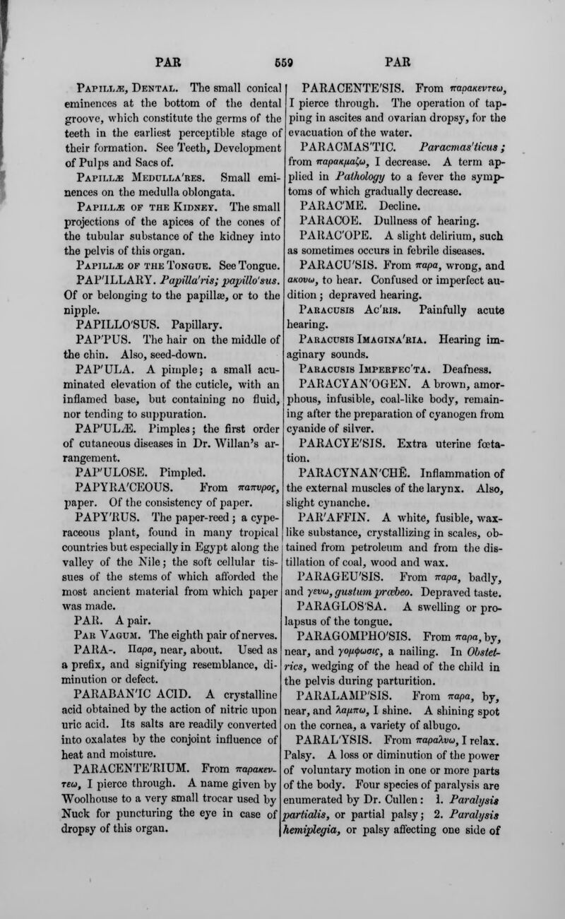 Papillae, Dental. The small conical eminences at the bottom of the dental groove, which constitute the germs of the teeth in the earliest perceptible stage of their formation. See Teeth, Development of Pulps and Sacs of. Papillae Medulla'res. Small emi- nences on the medulla oblongata. Papilla of the Kidney. The small projections of the apices of the cones of the tubular substance of the kidney into the pelvis of this organ. Papilla of the Tongue. See Tongue. PAP'ILLARY. Papillaris; papillo'sus. Of or belonging to the papilla?, or to the nipple. PAPILLO'SUS. Papillary. PAP'PUS. The hair on the middle of the chin. Also, seed-down. PAP'ULA. A pimple; a small acu- minated elevation of the cuticle, with an inflamed base, but containing no fluid, nor tending to suppuration. PAP'UL^E. Pimples; the first order of cutaneous diseases in Dr. Willan's ar- rangement. PAP'ULOSE. Pimpled. PAPYRACEOUS. From nanvpoc, paper. Of the consistency of paper. PAPY'RUS. The paper-reed ; a cype- raceous plant, found in many tropical countries but especially in Egypt along the valley of the Nile; the soft cellular tis- sues of the stems of which afforded the most ancient material from which paper was made. PAR. A pair. Par Vagum. The eighth pair of nerves. PARA-. Ilapa, near, about. Used as a prefix, and signifying resemblance, di- minution or defect. PARABAN'IC ACID. A crystalline acid obtained by the action of nitric upon uric acid. Its salts are readily converted into oxalates by the conjoint influence of heat and moisture. PARACENTE'RIUM. From irapaKev- teu, I pierce through. A name given by Woolhouse to a very small trocar used by Nuck for puncturing the eye in case of dropsy of this organ. PARACENTESIS. From napaKevreu, I pierce through. The operation of tap- ping in ascites and ovarian dropsy, for the evacuation of the water. PARACMAS'TIC. Paracmas'ticus; from napatc/iaZu, I decrease. A term ap- plied in Pathology to a fever the symp- toms of which gradually decrease. PARAC'ME. Decline. PARACOE. Dullness of hearing. PAltAC'OPE. A slight delirium, such as sometimes occurs in febrile diseases. PARACU'SIS. From napa, wrong, and aKov(of to hear. Confused or imperfect au- dition ; depraved hearing. Paracusis Ac'ris. Painfully acute hearing. Paracusis Imagina'ria. Hearing im- aginary sounds. Paracusis Imperfecta. Deafness. PARACYAN'OGEN. A brown, amor- phous, infusible, coal-like body, remain- ing after the preparation of cyanogen from cyanide of silver. PARACYE'SIS. Extra uterine fceta- tion. PARACYNAN'CHE. Inflammation of the external muscles of the larynx. Also, slight cynanche. PAR'AFFIN. A white, fusible, wax- like substance, crystallizing in scales, ob- tained from petroleum and from the dis- tillation of coal, wood and wax. PARAGEU'SIS. From napa, badly, and yevu, gustum prcebeo. Depraved taste. PARAGLOS'SA. A swelling or pro- lapsus of the tongue. PARAGOMPHO'SIS. From Trashy, near, and yo/Mpuotg, a nailing. In Obstet- rics, wedging of the head of the child in the pelvis during parturition. PARALAMP'SIS. From napa, by, near, and 7iafnxu} I shine. A shining spot on the cornea, a variety of albugo. PARAL/YSIS. From napalvu, I relax. Palsy. A loss or diminution of the power of voluntary motion in one or more parts of the body. Four species of paralysis are enumerated by Dr. Cullen: 1. Paralysis partialis, or partial palsy; 2. Paralysis hemiplegia, or palsy affecting one side of