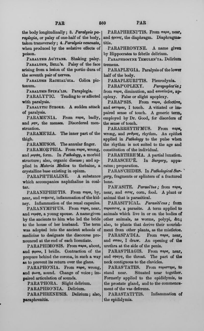 the body longitudinally ; 3. Paralysis pa- raplegia, or palsy of one-half of the body, taken transversely; 4. Paralysis venenata, when produced by the sedative effects of poison. Paralysis Ag'itans. Shaking palsy. Paralysis, Bell's. Palsy of the face arising from a lesion of the portio dura of the seventh pair of nerves. Paralysis Rachial'gia. Colica pic- tonum. Paralysis Spina'lis. Paraplegia. P Alt ALYT'IC. Tending to or affected with paralysis. Paralytic Stroke. A sudden attack of paralysis. PARAMENIA. From irapa, badly, and imv, the menses. Disordered men- struation. PARAME'RIA. The inner part of the thigh. PARAME'SOS. The annular finger. PARAMOR'PHIA. From irapa, wrong, and nopQT), form. In Pathology, a morbid structure; also, organic disease; and ap- plied in Materia Medica to thebaine, a crystalline base existing in opium. PARAPHTHALINE. A substance which accompanies naphthaline in coal- tar. PARANEPHRITIS. From irapa, by, near, and vefpnig, inflammation of the kid- ney. Inflammation of the renal capsules. PARANYMPH'US. From irapa, near, and wu(j>ij, a young spouse. A name given by the ancients to him who led the bride to the house of her husband. The term was adopted into the ancient schools of medicine to designate the discourse pro- nounced at the end of each licentiate. PARAPHIMOSIS. From irapa, about, and (j>ifiou, I bridle. Contraction of the prepuce behind the corona, in such a way as to prevent its return over the glans. PARAPHO'NIA. From irapa, wrong, and <j>uvq, sound. Change of voice; im- paired articulation of sounds. PARA'PHORA. Slight delirium. PARAPHRO'NIA. Delirium. PARAPHRENE'SIS. Delirium; also, paraphrenitis. PARAPHRENIAS. From irapa, near, and <j>pevec, the diaphragm. Diaphragma- titis. PARAPHRO'SYNE. A name given by Hippocrates to febrile delirium. Paraphrosyne Temulen'ta. Delirium tremens. PARAPLE'GIA. Paralysis of the lower half of the body. PARAPLEURITIS. Pleurodynia. PARAP'OPLEXY. Parapoplex'ia; from irapa, diminution, and airon^ux, ap- oplexy. False or slight apoplexy. PARAP'SIS. From irapa, defective, and anrofxai, I touch. A vitiated or im- paired sense of touch. A generic term, employed by Dr. Good, for disorders of the sense of touch. PARARRHYTH'MUS. From irapa, wrong, and pvd(ioc, rhythm. An epithet applied in Pathology to the pulse when the rhythm is not suited to the age and constitution of the individual. PARARTHRE'MA. A partial luxation. PARASCEU'E. In Surgery, appa- ratus ; preparation. PARAS'CHIDES. In Pathological Sur- gery, fragments or splinters of a fractured bone. PARASITE. Parasi'tus; from irapa, near, and acrog, corn, food. A plant or animal that is parasitical. PARASITICAL. Parasiticus; from TrapaoiTog, a parasite. A term applied to animals which live in or on the bodies of other animals, as worms, polypi, &c; also, to plants that derive their nourish- ment from other plants, as the mistletoe. PARASPA'DIA. From irapa, near, and cirau, I draw. An opening of the urethra at the side of the penis. PARAS'PHAGIS. From irapa, near, and otyayi], the throat. The part of the neck contiguous to the clavicles. PARASTATES. From irapiarij^i, to stand near. Situated near together. Formerly applied to the epididymis, to the prostate gland, and to the commence- ment of the vas deferens. PARASTATl'TIS. Inflammation of the epididymis.