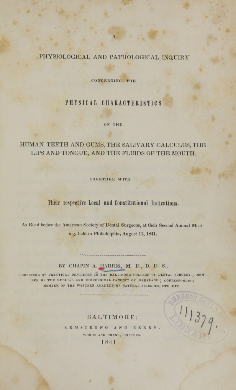 PHYSIOLOGICAL AND PATHOLOGICAL INQUIRY CONCERNING THE PHYSICAL CHARACTERISTICS HUMAN TEETH AND GUMS, THE SALIVARY CALCULUS, THE LIPS AND TONGUE, AND THE FLUIDS OF THE MOUTH, TOGETHER WITH Their respective Local and Constitutional Indications. As Read before the American Society of Dental Surgeons, at their Second Annual Meet- ing, held in Philadelphia, August 11^ 1841. BY CHAPIN A. J^ARRIS, M. D., D. D. S., PROFESSOR OF PRACTICAL DENTISTRY IN THE BALTIMORE COLLEGE OF DENTAL SURGERY ; MEM BER OF THE MEDICAL AND CHIRDRG1CAL FACULTY OF MARYLAND • CORRESPONDING MEMBER OF THE WESTERN ACADEMY OF NATURAL SCIENCES, ETC. ETC. BALTIMORE: 13 ARMSTRONG AND BERRV. WOODS AND CRANE, PRINTERS. 1841 . 1