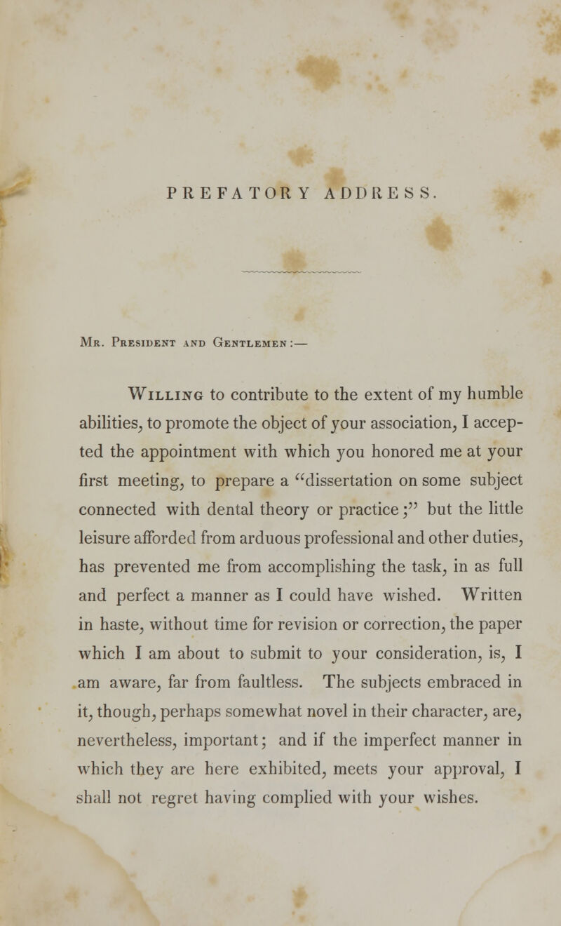 PREFATORY ADDRESS Mr. President and Gentlemen:— Willing to contribute to the extent of my humble abilities, to promote the object of your association, I accep- ted the appointment with which you honored me at your first meeting, to prepare a dissertation on some subject connected with dental theory or practice; but the little leisure afforded from arduous professional and other duties, has prevented me from accomplishing the task, in as full and perfect a manner as I could have wished. Written in haste, without time for revision or correction, the paper which I am about to submit to your consideration, is, I am aware, far from faultless. The subjects embraced in it, though, perhaps somewhat novel in their character, are, nevertheless, important; and if the imperfect manner in which they are here exhibited, meets your approval, I shall not regret having complied with your wishes.