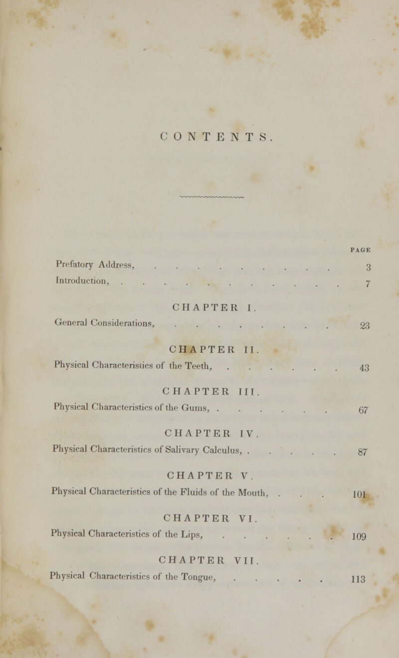 CONTENTS PAGE Prefatory Address, 3 Introduction, 7 CHAPTER I. Genera] Considerations, ...... 23 CHAPTER II. Physical Characteristics of the Teeth, 43 CHAPTER III. Physical Characteristics of the Gums, 57 CHAPTER IV. Physical Characteristics of Salivary Calculus, 87 CHAPTER V. Physical Characteristics of the Fluids of the Mouth, . . . |oi CHAPTER VI. Physical Characteristics of the Lips, 109 CHAPTER VII. Physical Characteristics of the Tongue, 113