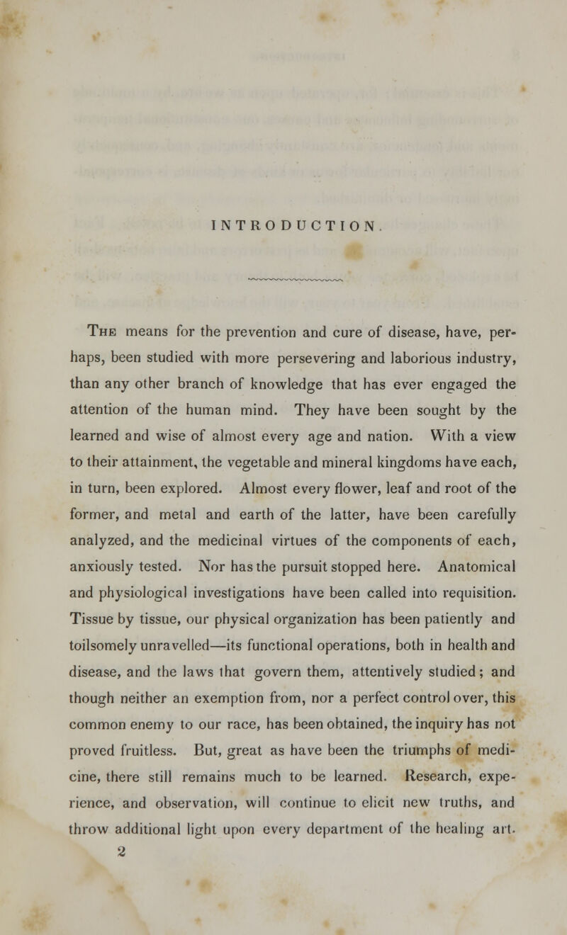 INTRODUCTION The means for the prevention and cure of disease, have, per- haps, been studied with more persevering and laborious industry, than any other branch of knowledge that has ever engaged the attention of the human mind. They have been sought by the learned and wise of almost every age and nation. With a view to their attainment, the vegetable and mineral kingdoms have each, in turn, been explored. Almost every flower, leaf and root of the former, and metal and earth of the latter, have been carefully analyzed, and the medicinal virtues of the components of each, anxiously tested. Nor has the pursuit stopped here. Anatomical and physiological investigations have been called into requisition. Tissue by tissue, our physical organization has been patiently and toilsomely unravelled—its functional operations, both in health and disease, and the laws that govern them, attentively studied; and though neither an exemption from, nor a perfect control over, this common enemy to our race, has been obtained, the inquiry has not proved fruitless. But, great as have been the triumphs of medi- cine, there still remains much to be learned. Research, expe- rience, and observation, will continue to elicit new truths, and throw additional light upon every department of the healing art.