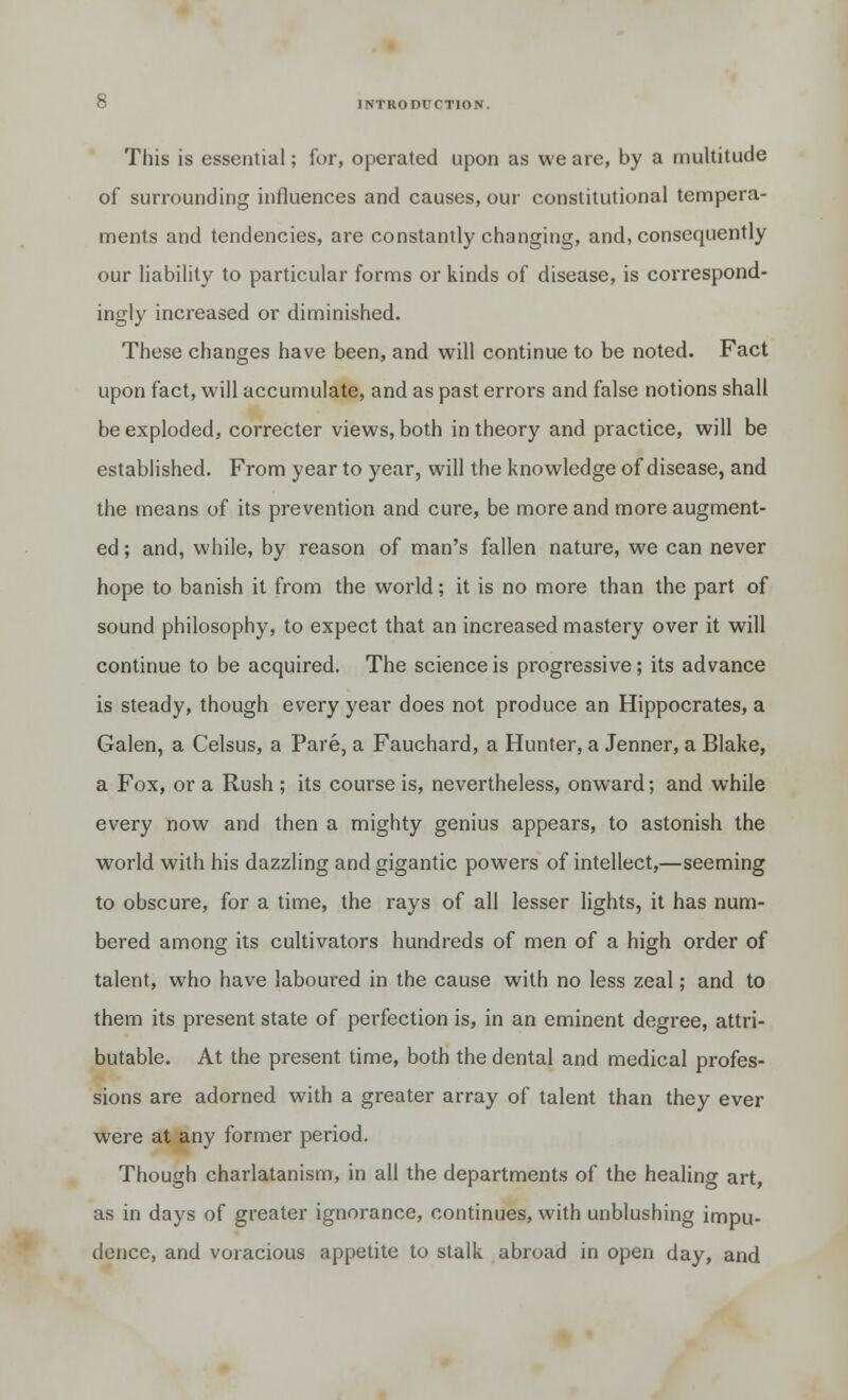 This is essential; for, operated upon as we are, by a multitude of surrounding influences and causes, our constitutional tempera- ments and tendencies, are constantly changing, and, consequently our liability to particular forms or kinds of disease, is correspond- ingly increased or diminished. These changes have been, and will continue to be noted. Fact upon fact, will accumulate, and as past errors and false notions shall be exploded, correcter views, both in theory and practice, will be established. From year to year, will the knowledge of disease, and the means of its prevention and cure, be more and more augment- ed ; and, while, by reason of man's fallen nature, we can never hope to banish it from the world; it is no more than the part of sound philosophy, to expect that an increased mastery over it will continue to be acquired. The science is progressive; its advance is steady, though every year does not produce an Hippocrates, a Galen, a Celsus, a Pare, a Fauchard, a Hunter, a Jenner, a Blake, a Fox, or a Rush ; its course is, nevertheless, onward; and while every now and then a mighty genius appears, to astonish the world with his dazzling and gigantic powers of intellect,—seeming to obscure, for a time, the rays of all lesser lights, it has num- bered among its cultivators hundreds of men of a high order of talent, who have laboured in the cause with no less zeal; and to them its present state of perfection is, in an eminent degree, attri- butable. At the present time, both the dental and medical profes- sions are adorned with a greater array of talent than they ever were at any former period. Though charlatanism, in all the departments of the healing art, as in days of greater ignorance, continues, with unblushing impu- dence, and voracious appetite to stalk abroad in open day, and