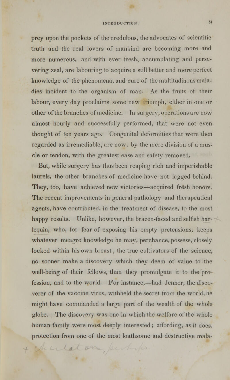 prey upon the pockets of the credulous, the advocates of scientific truth and the real lovers of mankind are becoming more and more numerous, and with ever fresh, accumulating and perse- vering zeal, are labouring to acquire a still better and more perfect knowledge of the phenomena, and cure of the multitudinous mala- dies incident to the organism of man. As the fruits of their labour, every day proclaims some new triumph, either in one or other of the branches of medicine. In surgery, operations are now almost hourly and successfully performed, that were not even thought of ten years ago. Congenital deformities that were then regarded as irremediable, are now, by the mere division of a mus- cle or tendon, with the greatest ease and safety removed. But, while surgery has thus been reaping rich and imperishable laurels, the other branches of medicine have not lagged behind. They, too, have achieved new victories—acquired fr£sh honors. The recent improvements in general pathology and therapeutical agents, have contributed, in the treatment of disease, to the most happy results. Unlike, however, the brazen-faced and selfish har- lequin, who, for fear of exposing his empty pretensions, keeps whatever meagre knowledge he may, perchance, possess, closely locked within his own breast, the true cultivators of the science, no sooner make a discovery which they deem of value to the well-being of their fellows, than they promulgate it to the pro- fession, and to the world. For instance,—had .Tenner, the disco- verer of the vaccine virus, withheld the secret from the world, he might have commanded a large part of the wealth of the whole globe. The discovery was one in which the welfare of the whole human family were most deeply interested ; affording, as it does, protection from one of the most loathsome and destructive mala-