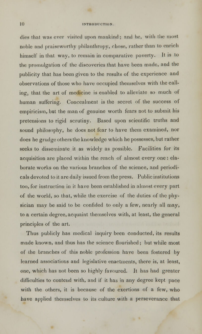 dies that was ever visited upon mankind; and fie, with the most noble and praiseworthy philanthropy, chose, rather than to enrich himself in that way, to remain in comparative poverty. It is to the promulgation of the discoveries that have been made, and the publicity that has been given to the results of the experience and observations of those who have occupied themselves with the call- ing, that the art of medicine is enabled to alleviate so much of human suffering. Concealment is the secret of the success of empiricism, but the man of genuine worth fears not to submit his pretensions to rigid scrutiny. Based upon scientific truths and sound philosophy, he does not fear to have them examined, nor does he grudge others the knowledge which he possesses, but rather seeks to disseminate it as widely as possible. Facilities for its acquisition are placed within the reach of almost every one: ela- borate works on the various branches of the science, and periodi- cals devoted to it are daily issued from the press. Public institutions too, for instruction in it have been established in almost every part of the world, so that, while the exercise of the duties of the phy- sician may be said to be confided to only a few, nearly all may, to a certain degree, acquaint themselves with, at least, the general principles of the art. Thus publicly has medical inquiry been conducted, its results made known, and thus has the science flourished; but while most of the branches of this noble profession have been fostered by learned associations and legislative enactments, there is, at least, one, which has not been so highly favoured. It has had greater difficulties to contend with, and if it has in any degree kept pace with the others, it is because of the exertions of a few, who have applied themselves to its culture with a perseverance that