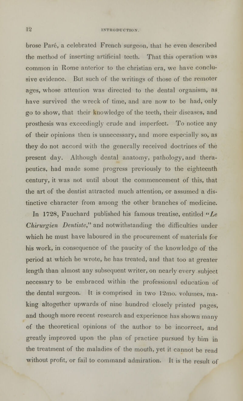 brose Pare, a celebrated French surgeon, that, he even described the method of inserting artificial teeth. That this operation was common in Rome anterior to the christian era, we have conclu- sive evidence. But such of the writings of those of the remoter ages, whose attention was directed to the dental organism, as have survived the wreck of time, and are now to be had, only go to show, that their knowledge of the teeth, their diseases, and prosthesis was exceedingly crude and imperfect. To notice any of their opinions then is unnecessary, and more especially so, as they do not accord with the generally received doctrines of the present day. Although dental anatomy, pathology, and thera- peutics, had made some progress previously to the eighteenth century, it was not until about the commencement of this, that the art of the dentist attracted much attention, or assumed a dis- tinctive character from among the other branches of medicine. In 1728, Fauchard published his famous treatise, entitled Le Chirurgien Dentiste, and notwithstanding the difficulties under which he must have laboured in the procurement of materials for his work, in consequence of the paucity of the knowledge of the period at which he wrote, he has treated, and that too at greater length than almost any subsequent writer, on nearly every subject necessary to be embraced within the professional education of the dental surgeon. It is comprised in two 12mo. volumes, ma- king altogether upwards of nine hundred closely printed pao-es, and though more recent research and experience has shown many of the theoretical opinions of the author to be incorrect, and greatly improved upon the plan of practice pursued by him in the treatment of the maladies of the mouth, yet it cannot be read without profit, or fail to command admiration. It is the result of