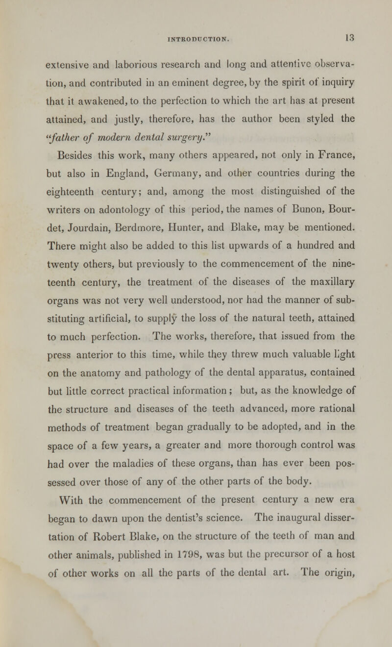 extensive and laborious research and long and attentive observa- tion, and contributed in an eminent degree, by the spirit of inquiry that it awakened, to the perfection to which the art has at present attained, and justly, therefore, has the author been styled the father of modern dental surgery.1 Besides this work, many others appeared, not only in France, but also in England, Germany, and other countries during the eighteenth century; and, among the most distinguished of the writers on adontology of this period, the names of Bunon, Bour- det, Jourdain, Berdmore, Hunter, and Blake, may be mentioned. There might also be added to this list upwards of a hundred and twenty others, but previously to the commencement of the nine- teenth century, the treatment of the diseases of the maxillary organs was not very well understood, nor had the manner of sub- stituting artificial, to supply the loss of the natural teeth, attained to much perfection. The works, therefore, that issued from the press anterior to this time, while they threw much valuable light on the anatomy and pathology of the dental apparatus, contained but little correct practical information ; but, as the knowledge of the structure and diseases of the teeth advanced, more rational methods of treatment began gradually to be adopted, and in the space of a few years, a greater and more thorough control was had over the maladies of these organs, than has ever been pos- sessed over those of any of the other parts of the body. With the commencement of the present century a new era began to dawn upon the dentist's science. The inaugural disser- tation of Robert Blake, on the structure of the teeth of man and other animals, published in 1798, was but the precursor of a host of other works on all the parts of the dental art. The origin,