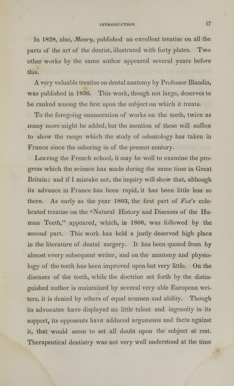 In 1828, also, Maury, published an excellent treatise on all the parts of the art of the dentist, illustrated with forty plates. Two other works by the same author appeared several years before this. A very valuable treatise on dental anatomy by Professor Blandin, was published in 1836. This work, though not large, deserves to be ranked among the first upon the subject on which it treats. To the foregoing enumeration of works on the teeth, twice as many more might be added, but the mention of these will suffice to show the range which the study of odontology has taken in France since the ushering in of the present century. Leaving the French school, it may be well to examine the pro- gress which the science has made during the same time in Great Britain; and if I mistake not, the inquiry will show that, although its advance in France has been rapid, it has been little less so there. As early as the year 1803, the first part of Fox's cele- brated treatise on the Natural History and Diseases of the Hu- man Teeth, appeared, which, in 1806, was followed by the second part. This work has held a justly deserved high place in the literature of dental surgery. It has been quoted from by almost every subsequent writer, and on the anatomy and physio- logy of the teeth has been improved upon but very little. On the diseases of the teeth, while the doctrine set forth by the distin- guished author is maintained by several very able European wri- ters, it is denied by others of equal acumen and ability. Though its advocates have displayed no little talent and ingenuity in its support, its opponents have adduced arguments and facts against it, that would seem to set all doubt upon the subject at rest. Therapeutical dentistry was not very well understood at the time