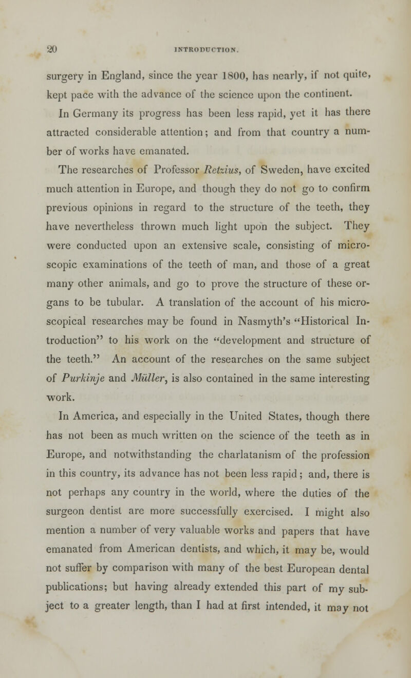 surgery in England, since the year 1800, has nearly, if not quite, kept pace with the advance of the science upon the continent. In Germany its progress has been less rapid, yet it has there attracted considerable attention; and from that country a num- ber of works have emanated. The researches of Professor Retzius, of Sweden, have excited much attention in Europe, and though they do not go to confirm previous opinions in regard to the structure of the teeth, they have nevertheless thrown much light upon the subject. They were conducted upon an extensive scale, consisting of micro- scopic examinations of the teeth of man, and those of a great many other animals, and go to prove the structure of these or- gans to be tubular. A translation of the account of his micro- scopical researches may be found in Nasmyth's Historical In- troduction to his work on the development and structure of the teeth. An account of the researches on the same subject of Purkinje and Miiller, is also contained in the same interesting work. In America, and especially in the United States, though there has not been as much written on the science of the teeth as in Europe, and notwithstanding the charlatanism of the profession in this country, its advance has not been less rapid; and, there is not perhaps any country in the world, where the duties of the surgeon dentist are more successfully exercised. I might also mention a number of very valuable works and papers that have emanated from American dentists, and which, it may be, would not suffer by comparison with many of the best European dental publications; but having already extended this part of my sub- ject to a greater length, than I had at first intended, it may not