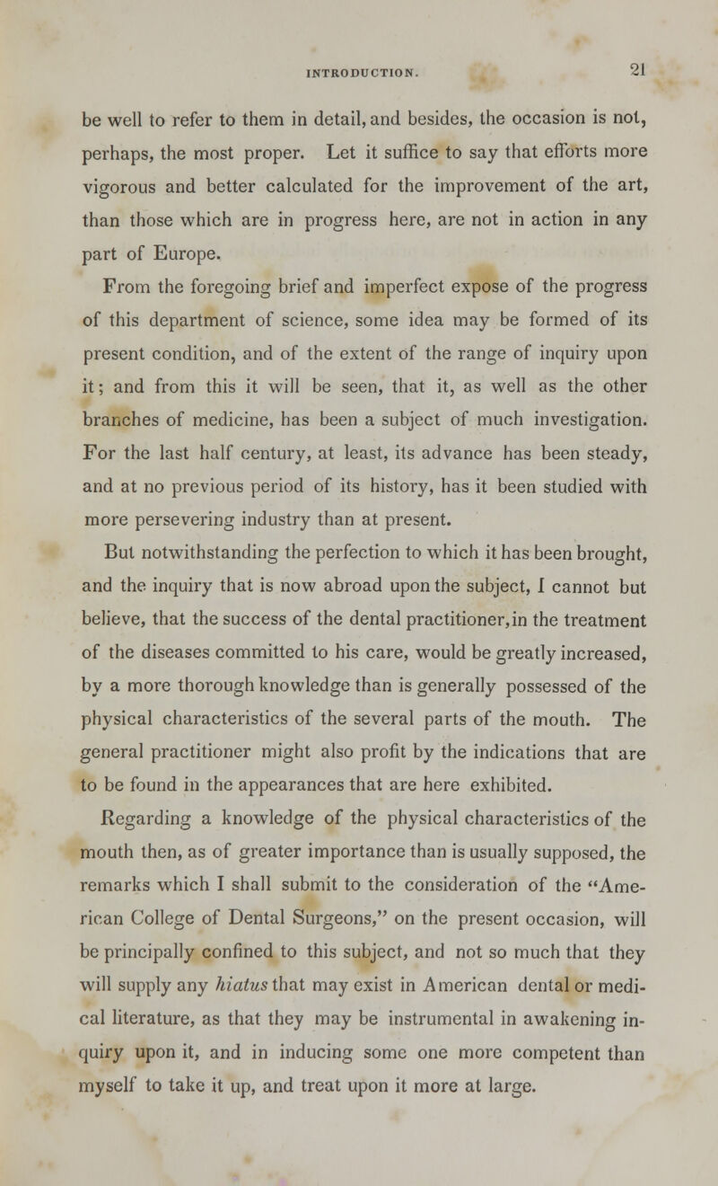 be well to refer to them in detail, and besides, the occasion is not, perhaps, the most proper. Let it suffice to say that efforts more vigorous and better calculated for the improvement of the art, than those which are in progress here, are not in action in any part of Europe. From the foregoing brief and imperfect expose of the progress of this department of science, some idea may be formed of its present condition, and of the extent of the range of inquiry upon it; and from this it will be seen, that it, as well as the other branches of medicine, has been a subject of much investigation. For the last half century, at least, its advance has been steady, and at no previous period of its history, has it been studied with more persevering industry than at present. But notwithstanding the perfection to which it has been brought, and the inquiry that is now abroad upon the subject, I cannot but believe, that the success of the dental practitioner,in the treatment of the diseases committed to his care, would be greatly increased, by a more thorough knowledge than is generally possessed of the physical characteristics of the several parts of the mouth. The general practitioner might also profit by the indications that are to be found in the appearances that are here exhibited. Regarding a knowledge of the physical characteristics of the mouth then, as of greater importance than is usually supposed, the remarks which I shall submit to the consideration of the Ame- rican College of Dental Surgeons, on the present occasion, will be principally confined to this subject, and not so much that they will supply any hiatus that may exist in American dental or medi- cal literature, as that they may be instrumental in awakening in- quiry upon it, and in inducing some one more competent than myself to take it up, and treat upon it more at large.