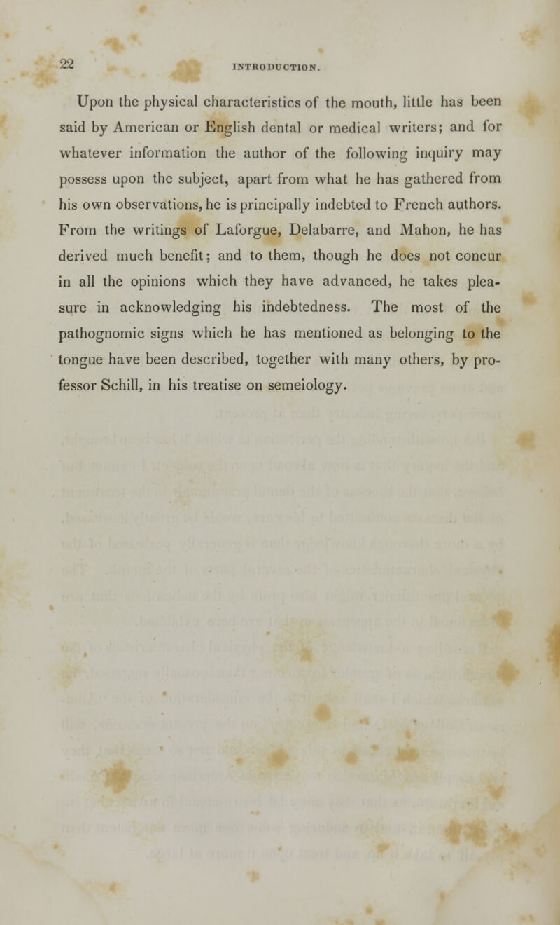 Upon the physical characteristics of the mouth, little has been said by American or English dental or medical writers; and for whatever information the author of the following inquiry may possess upon the subject, apart from what he has gathered from his own observations, he is principally indebted to French authors. From the writings of Laforgue, Delabarre, and Mahon, he has derived much benefit; and to them, though he does not concur in all the opinions which they have advanced, he takes plea- sure in acknowledging his indebtedness. The most of the pathognomic signs which he has mentioned as belonging to the tongue have been described, together with many others, by pro- fessor Schill, in his treatise on semeiology.