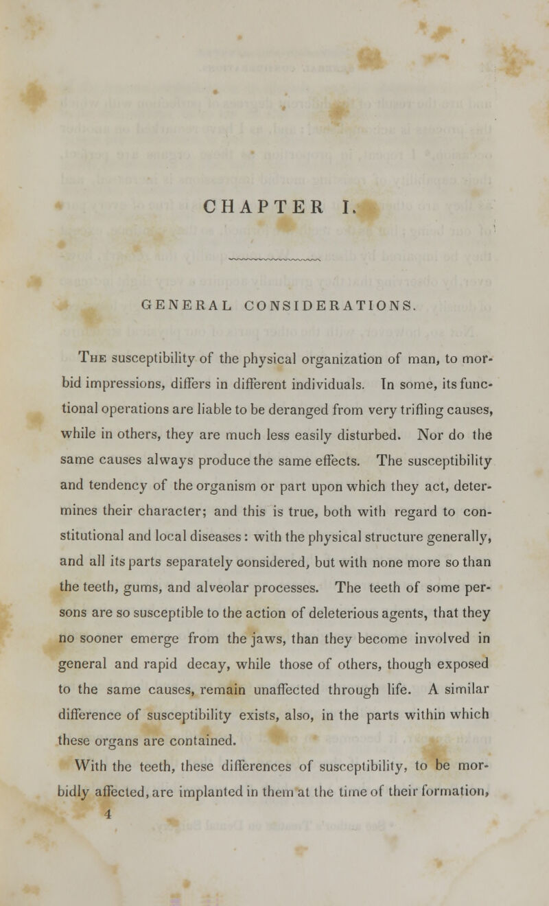 CHAPTER I. GENERAL CONSIDERATIONS. The susceptibility of the physical organization of man, to mor- bid impressions, differs in different individuals. Tn some, its func- tional operations are liable to be deranged from very trifling causes, while in others, they are much less easily disturbed. Nor do the same causes always produce the same effects. The susceptibility and tendency of the organism or part upon which they act, deter- mines their character; and this is true, both with regard to con- stitutional and local diseases: with the physical structure generally, and all its parts separately considered, but with none more so than the teeth, gums, and alveolar processes. The teeth of some per- sons are so susceptible to the action of deleterious agents, that they no sooner emerge from the jaws, than they become involved in general and rapid decay, while those of others, though exposed to the same causes, remain unaffected through life. A similar difference of susceptibility exists, also, in the parts within which these organs are contained. With the teeth, these differences of susceptibility, to be mor- bidly affected, are implanted in them at the time of their formation,