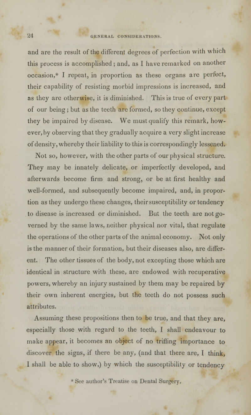 and are the result of the different degrees of perfection with which this process is accomplished ; and, as I have remarked on another occasion,* I repeat, in proportion as these organs are perfect, their capability of resisting morbid impressions is increased, and as they are otherwise, it is diminished. This is true of every part of our being; but as the teeth are formed, so they continue, except they be impaired by disease. We must qualify this remark, how- ever, by observing that they gradually acquire a very slight increase of density, whereby their liability to this is correspondingly lessened. Not so, however, with the other parts of our physical structure. They may be innately delicate, or imperfectly developed, and afterwards become firm and strong, or be at first healthy and well-formed, and subsequently become impaired, and, in propor- tion as they undergo these changes, their susceptibility or tendency to disease is increased or diminished. But the teeth are not go- verned by the same laws, neither physical nor vital, that regulate the operations of the other parts of the animal economy. Not only is the manner of their formation, but their diseases also, are differ- ent. The other tissues of the body, not excepting those which are identical in structure with these, are endowed with recuperative powers, whereby an injury sustained by them may be repaired by their own inherent energies, but the teeth do not possess such attributes. Assuming these propositions then to be true, and that they are, especially those with regard to the teeth, I shall endeavour to make appear, it becomes an object of no trifling importance to discover the signs, if there be any, (and that there are, I think, I shall be able to show,) by which the susceptibility or tendency * See author's Treatise on Dental Surgery.