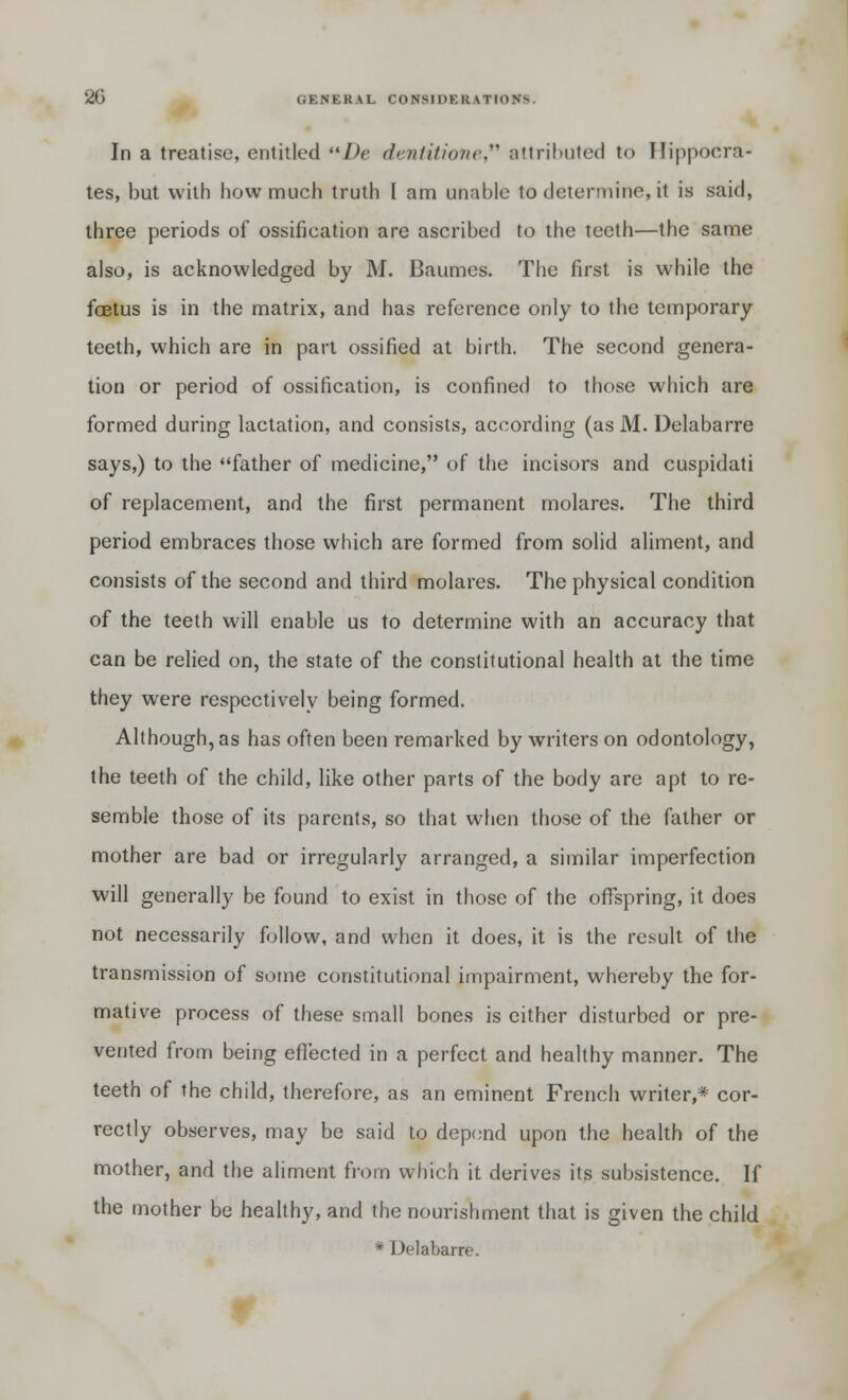 In a treatise, entitled De dmtitione, attributed to Hippocra- tes, but with how much truth I am unable to determine, it is said, three periods of ossification are ascribed to the teeth—the same also, is acknowledged by M. Baumes. The first is while the foetus is in the matrix, and has reference only to the temporary teeth, which are in part ossified at birth. The second genera- tion or period of ossification, is confined to those which are formed during lactation, and consists, according (as M. Delabarre says,) to the father of medicine, of the incisors and cuspidati of replacement, and the first permanent molares. The third period embraces those which are formed from solid aliment, and consists of the second and third molares. The physical condition of the teeth will enable us to determine with an accuracy that can be relied on, the state of the constitutional health at the time they were respectively being formed. Although, as has often been remarked by writers on odontology, the teeth of the child, like other parts of the body are apt to re- semble those of its parents, so that when those of the father or mother are bad or irregularly arranged, a similar imperfection will generally be found to exist in those of the offspring, it does not necessarily follow, and when it does, it is the result of the transmission of some constitutional impairment, whereby the for- mative process of these small bones is either disturbed or pre- vented from being effected in a perfect and healthy manner. The teeth of the child, therefore, as an eminent French writer,* cor- rectly observes, may be said to depend upon the health of the mother, and the aliment from which it derives its subsistence. If the mother be healthy, and the nourishment that is given the child * Delabarre.