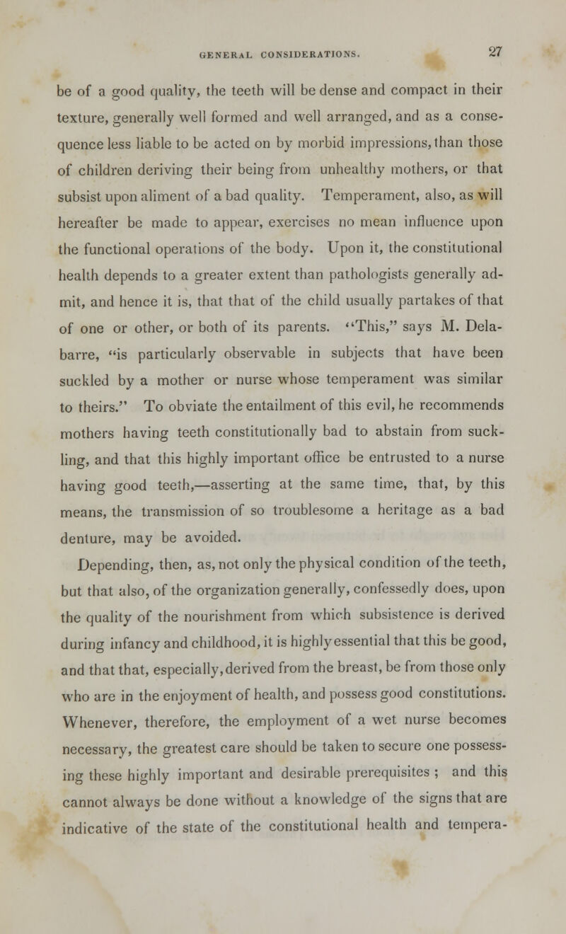 be of a good quality, the teeth will be dense and compact in their texture, generally well formed and well arranged, and as a conse- quence less liable to be acted on by morbid impressions, than those of children deriving their being from unhealthy mothers, or that subsist upon aliment of a bad quality. Temperament, also, as will hereafter be made to appear, exercises no mean influence upon the functional operations of the body. Upon it, the constitutional health depends to a greater extent than pathologists generally ad- mit, and hence it is, that that of the child usually partakes of that of one or other, or both of its parents. This, says M. Dela- barre, is particularly observable in subjects that have been suckled by a mother or nurse whose temperament was similar to theirs. To obviate the entailment of this evil, he recommends mothers having teeth constitutionally bad to abstain from suck- ling, and that this highly important office be entrusted to a nurse having good teeth,—asserting at the same time, that, by this means, the transmission of so troublesome a heritage as a bad denture, may be avoided. Depending, then, as, not only the physical condition of the teeth, but that also, of the organization generally, confessedly does, upon the quality of the nourishment from which subsistence is derived during infancy and childhood, it is highly essential that this be good, and that that, especially, derived from the breast, be from those only who are in the enjoyment of health, and possess good constitutions. Whenever, therefore, the employment of a wet nurse becomes necessary, the greatest care should be taken to secure one possess- ing these highly important and desirable prerequisites ; and this cannot always be done without a knowledge of the signs that are indicative of the state of the constitutional health and tempera-