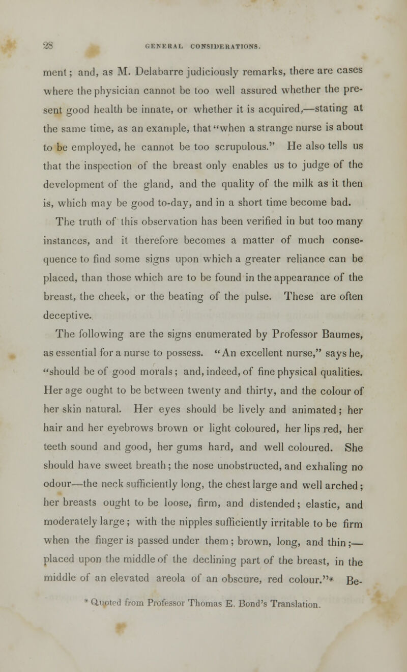 mcnt; and, as M. Delabarre judiciously remarks, there are cases where the physician cannot be too well assured whether the pre- sent good health be innate, or whether it is acquired,—stating at the same time, as an example, that when a strange nurse is about to be employed, he cannot be too scrupulous. He also tells us that the inspection of the breast only enables us to judge of the development of the gland, and the quality of the milk as it then is, which may be good to-day, and in a short time become bad. The truth of this observation has been verified in but too many instances, and it therefore becomes a matter of much conse- quence to find some signs upon which a greater reliance can be placed, than those which are to be found in the appearance of the breast, the cheek, or the beating of the pulse. These are often deceptive. The following are the signs enumerated by Professor Baumes, as essential for a nurse to possess. An excellent nurse, says he, should be of good morals; and, indeed, of fine physical qualities. Her age ought to be between twenty and thirty, and the colour of her skin natural. Her eyes should be lively and animated; her hair and her eyebrows brown or light coloured, her lips red, her teeth sound and good, her gums hard, and well coloured. She should have sweet breath; the nose unobstructed, and exhaling no odour—the neck sufficiently long, the chest large and well arched; her breasts ought to be loose, firm, and distended; elastic, and moderately large; with the nipples sufficiently irritable to be firm when the finger is passed under them ; brown, long, and thin ; placed upon the middle of the declining part of the breast, in the middle of an elevated areola of an obscure, red colour.* Be- • Unoted from Professor Thomas E. Bond's Translation.