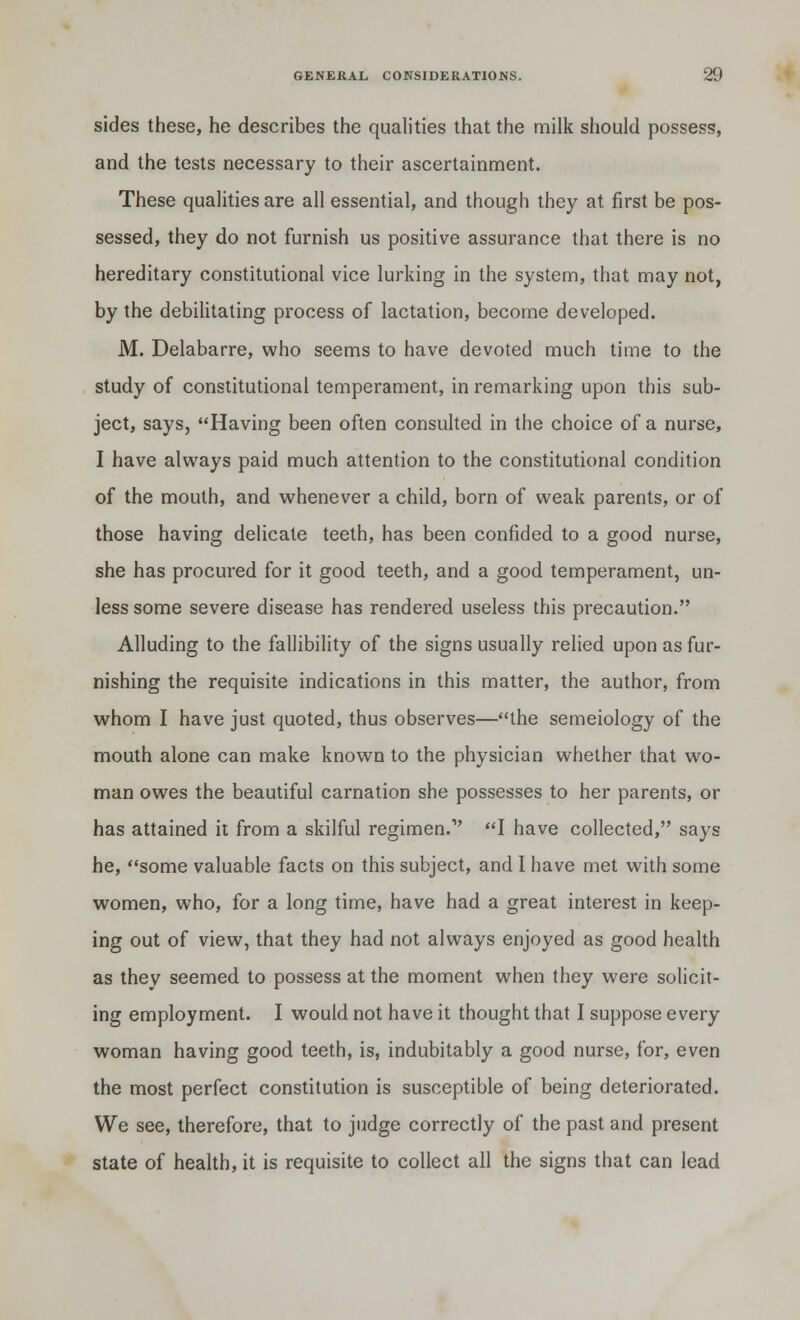 sides these, he describes the qualities that the milk should possess, and the tests necessary to their ascertainment. These qualities are all essential, and though they at first be pos- sessed, they do not furnish us positive assurance that there is no hereditary constitutional vice lurking in the system, that may not, by the debilitating process of lactation, become developed. M. Delabarre, who seems to have devoted much time to the study of constitutional temperament, in remarking upon this sub- ject, says, Having been often consulted in the choice of a nurse, I have always paid much attention to the constitutional condition of the mouth, and whenever a child, born of weak parents, or of those having delicate teeth, has been confided to a good nurse, she has procured for it good teeth, and a good temperament, un- less some severe disease has rendered useless this precaution. Alluding to the fallibility of the signs usually relied upon as fur- nishing the requisite indications in this matter, the author, from whom I have just quoted, thus observes—the semeiology of the mouth alone can make known to the physician whether that wo- man owes the beautiful carnation she possesses to her parents, or has attained it from a skilful regimen.1' I have collected, says he, some valuable facts on this subject, and I have met with some women, who, for a long time, have had a great interest in keep- ing out of view, that they had not always enjoyed as good health as they seemed to possess at the moment when they were solicit- ing employment. I would not have it thought that I suppose every woman having good teeth, is, indubitably a good nurse, for, even the most perfect constitution is susceptible of being deteriorated. We see, therefore, that to judge correctly of the past and present state of health, it is requisite to collect all the signs that can lead