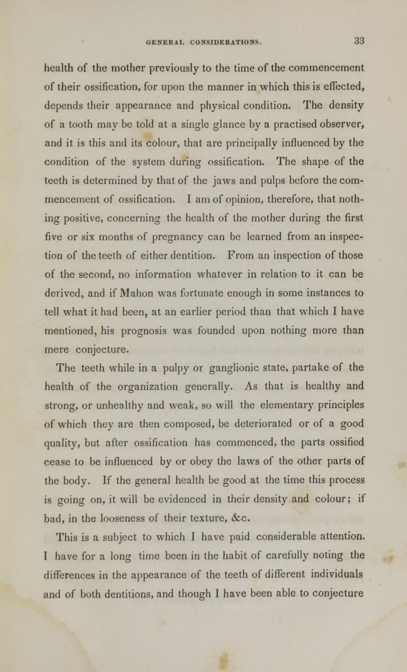 health of the mother previously to the time of the commencement of their ossification, for upon the manner in which this is effected, depends their appearance and physical condition. The density of a tooth may be told at a single glance by a practised observer, and it is this and its colour, that are principally influenced by the condition of the system during ossification. The shape of the teeth is determined by that of the jaws and pulps before the com- mencement of ossification. I am of opinion, therefore, that noth- ing positive, concerning the health of the mother during the first five or six months of pregnancy can be learned from an inspec- tion of the teeth of either dentition. From an inspection of those of the second, no information whatever in relation to it can be derived, and if Mahon was fortunate enough in some instances to tell what it had been, at an earlier period than that which I have mentioned, his prognosis was founded upon nothing more than mere conjecture. The teeth while in a pulpy or ganglionic state, partake of the health of the organization generally. As that is healthy and strong, or unhealthy and weak, so will the elementary principles of which they are then composed, be deteriorated or of a good quality, but after ossification has commenced, the parts ossified cease to be influenced by or obey the laws of the other parts of the body. If the general health be good at the time this process is going on, it will be evidenced in their density and colour; if bad, in the looseness of their texture, &c. This is a subject to which I have paid considerable attention. I have for a long time been in the habit of carefully noting the differences in the appearance of the teeth of different individuals and of both dentitions, and though I have been able to conjecture