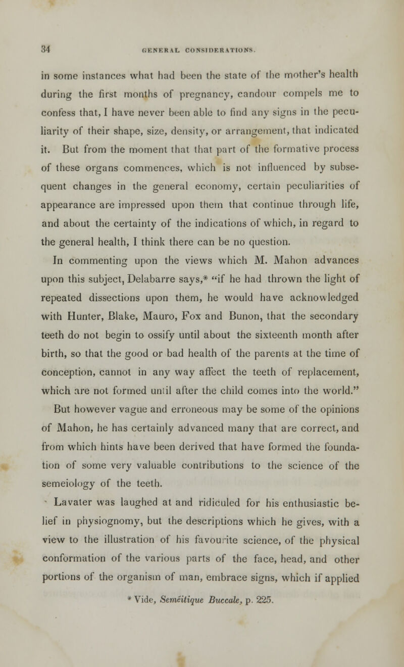 in some instances what had been the state of the mother's health during the first months of pregnancy, candour compels me to confess that, I have never been able to find any signs in the pecu- liarity of their shape, size, density, or arrangement, that indicated it. But from the moment that that part of the formative process of these organs commences, which is not influenced by subse- quent changes in the general economy, certain peculiarities of appearance are impressed upon them that continue through life, and about the certainty of the indications of which, in regard to the general health, I think there can be no question. In commenting upon the views which M. Mahon advances upon this subject, Delabarre says,* if he had thrown the light of repeated dissections upon them, he would have acknowledged with Hunter, Blake, Mauro, Fox and Bunon, that the secondary teeth do not begin to ossify until about the sixteenth month after birth, so that the good or bad health of the parents at the time of conception, cannot in any way affect the teeth of replacement, which are not formed uniil after the child comes into the world. But however vague and erroneous may be some of the opinions of Mahon, he has certainly advanced many that are correct, and from which hints have been derived that have formed the founda- tion of some very valuable contributions to the science of the semeiology of the teeth. Lavater was laughed at and ridiculed for his enthusiastic be- lief in physiognomy, but the descriptions which he gives, with a view to the illustration of his favourite science, of the physical conformation of the various parts of the face, head, and other portions of the organism of man, embrace signs, which if applied * Vide, Semeitique Buccale, p. 225.