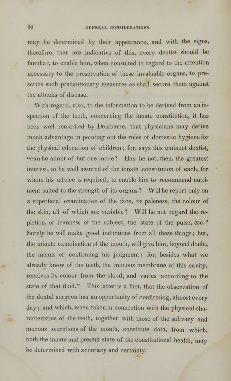 may be determined by their appearance, and with the signs, therefore, that are indicative of this, every dentist should be familiar, to enable him, when consulted in regard to the attention necessary to the preservation of these invaluable organs, to pre- scribe such precautionary measures as shall secure them against the attacks of disease. With regard, also, to the information to be derived from an in- spection of the teeth, concerning the innate constitution, it has been well remarked by Delabarre, that physicians may derive much advantage in pointing out the rules of domestic hygiene for the physical education of children; for, says this eminent dentist, can he admit of but one mode ? Has he not, then, the greatest interest, to be well assured of the innate constitution of each, for whom his advice is required, to enable him to recommend nutri- ment suited to the strength of its organs ? Will he report only on a superficial examination of the face, its paleness, the colour of the skin, all of which are variable ? Will he not regard the re- pletion, or leanness of the subject, the state of the pulse, &c. 1 Surely he will make good inductions from all these things; but, the minute examination of the mouth, will give him, beyond doubt, the means of confirming his judgment; for, besides what we already know of the teeth, the mucous membrane of this cavity, receives its colour from the blood, and varies according to the state of that fluid. This latter is a fact, that the observation of the dental surgeon has an opportunity of confirming, almost every day; and which, when taken in connection with the physical cha- racteristics of the teeth, together with those of the salivary and mucous secretions of the mouth, constitute data, from which, both the innate and present state of the constitutional health, may be determined with accuracy and certainty.