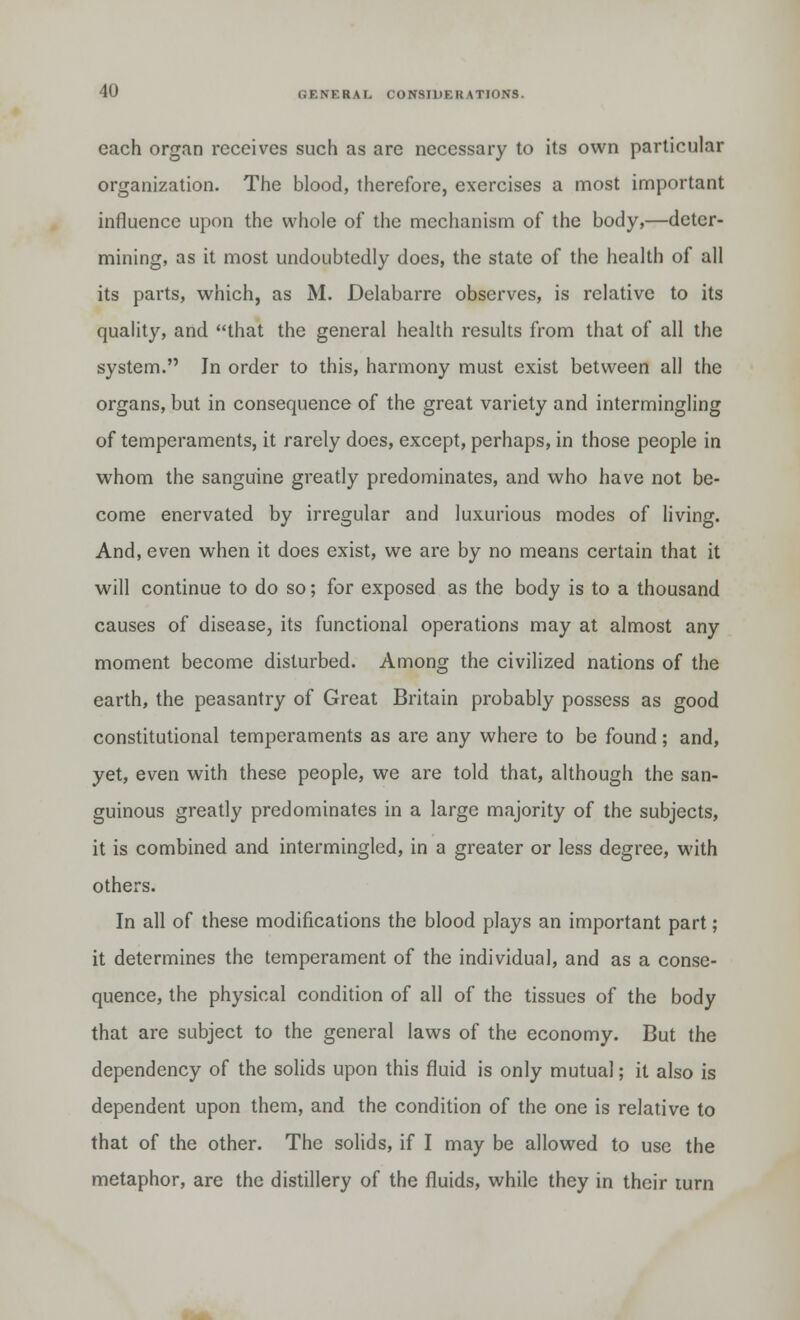 each organ receives such as are necessary to its own particular organization. The blood, therefore, exercises a most important influence upon the whole of the mechanism of the body,—deter- mining, as it most undoubtedly does, the state of the health of all its parts, which, as M. Delabarre observes, is relative to its quality, and that the general health results from that of all the system. In order to this, harmony must exist between all the organs, but in consequence of the great variety and intermingling of temperaments, it rarely does, except, perhaps, in those people in whom the sanguine greatly predominates, and who have not be- come enervated by irregular and luxurious modes of living. And, even when it does exist, we are by no means certain that it will continue to do so; for exposed as the body is to a thousand causes of disease, its functional operations may at almost any moment become disturbed. Among the civilized nations of the earth, the peasantry of Great Britain probably possess as good constitutional temperaments as are any where to be found; and, yet, even with these people, we are told that, although the san- guineus greatly predominates in a large majority of the subjects, it is combined and intermingled, in a greater or less degree, with others. In all of these modifications the blood plays an important part; it determines the temperament of the individual, and as a conse- quence, the physical condition of all of the tissues of the body that are subject to the general laws of the economy. But the dependency of the solids upon this fluid is only mutual; it also is dependent upon them, and the condition of the one is relative to that of the other. The solids, if I may be allowed to use the metaphor, are the distillery of the fluids, while they in their turn