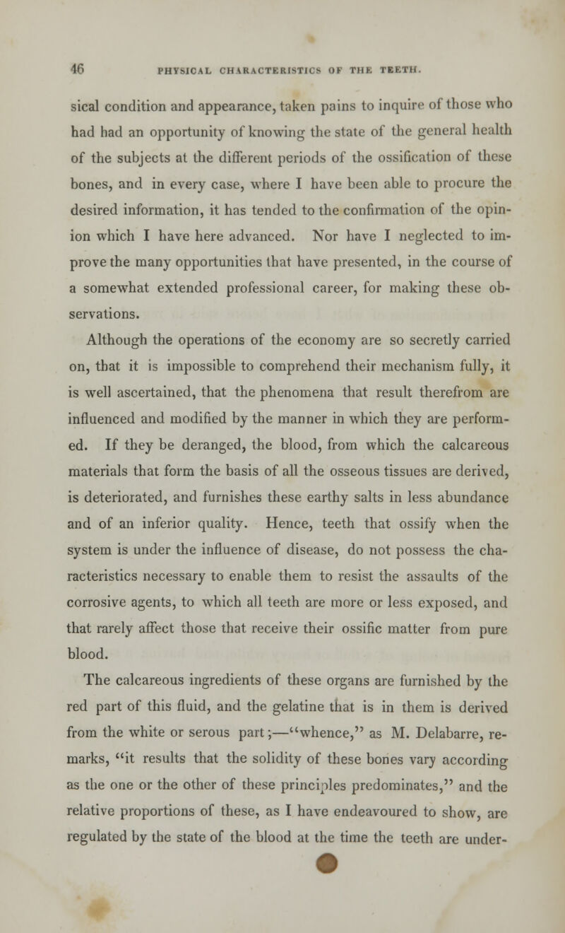 sical condition and appearance, taken pains to inquire of those who had had an opportunity of knowing the state of the general health of the subjects at the different periods of the ossification of these bones, and in every case, where I have been able to procure the desired information, it has tended to the confirmation of the opin- ion which I have here advanced. Nor have I neglected to im- prove the many opportunities that have presented, in the course of a somewhat extended professional career, for making these ob- servations. Although the operations of the economy are so secretly carried on, that it is impossible to comprehend their mechanism fully, it is well ascertained, that the phenomena that result therefrom are influenced and modified by the manner in which they are perform- ed. If they be deranged, the blood, from which the calcareous materials that form the basis of all the osseous tissues are derived, is deteriorated, and furnishes these earthy salts in less abundance and of an inferior quality. Hence, teeth that ossify when the system is under the influence of disease, do not possess the cha- racteristics necessary to enable them to resist the assaults of the corrosive agents, to which all teeth are more or less exposed, and that rarely affect those that receive their ossific matter from pure blood. The calcareous ingredients of these organs are furnished by the red part of this fluid, and the gelatine that is in them is derived from the white or serous part;—whence, as M. Delabarre, re- marks, it results that the solidity of these bones vary according as the one or the other of these principles predominates, and the relative proportions of these, as I have endeavoured to show, are regulated by the state of the blood at the time the teeth are under-